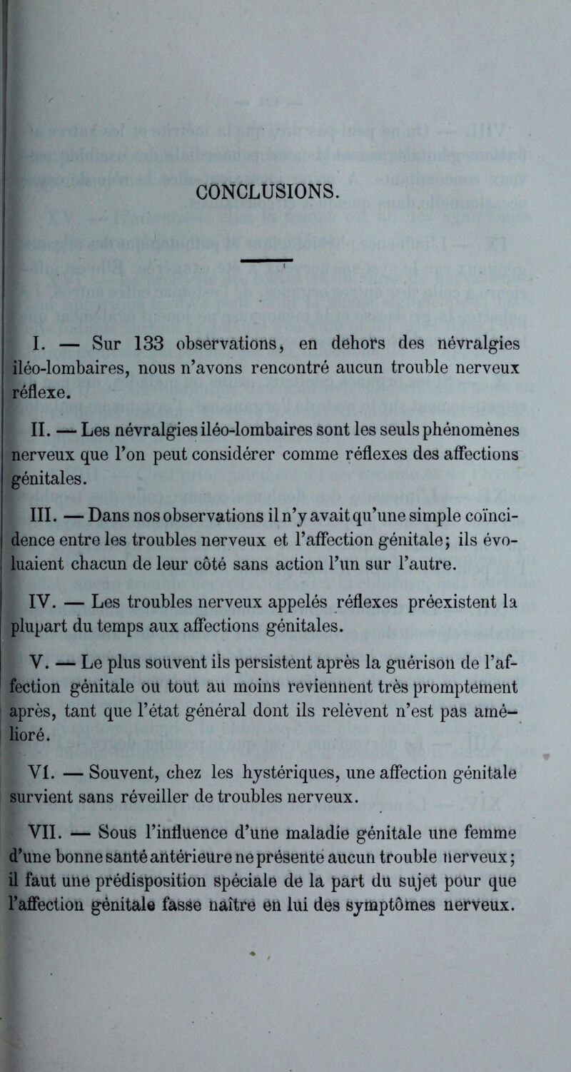 CONCLUSIONS. I. — Sur 133 observations, en dehors des névralgies iléo-lombaires, nous n’avons rencontré aucun trouble nerveux réflexe. II. — Les névralgies iléo-lombaires sont les seuls phénomènes nerveux que l’on peut considérer comme réflexes des affections génitales. III. — Dans nos observations il n’y avait qu’une simple coïnci- dence entre les troubles nerveux et l’affection génitale; ils évo- luaient chacun de leur côté sans action l’un sur l’autre. IV. — Les troubles nerveux appelés réflexes préexistent la plupart du temps aux affections génitales. V. — Le plus souvent iis persistent après la guérison de l’af- fection génitale ou tout au moins reviennent très promptement après, tant que l’état général dont ils relèvent n’est pas amé- lioré. VI. — Souvent, chez les hystériques, une affection génitale survient sans réveiller de troubles nerveux. VII. — Sous l’influence d’une maladie génitale une femme d’une bonne santé antérieure ne présente aucun trouble nerveux ; il faut une prédisposition spéciale de la part du sujet pour que l’affection génitale fasse naître en lui des symptômes nerveux.
