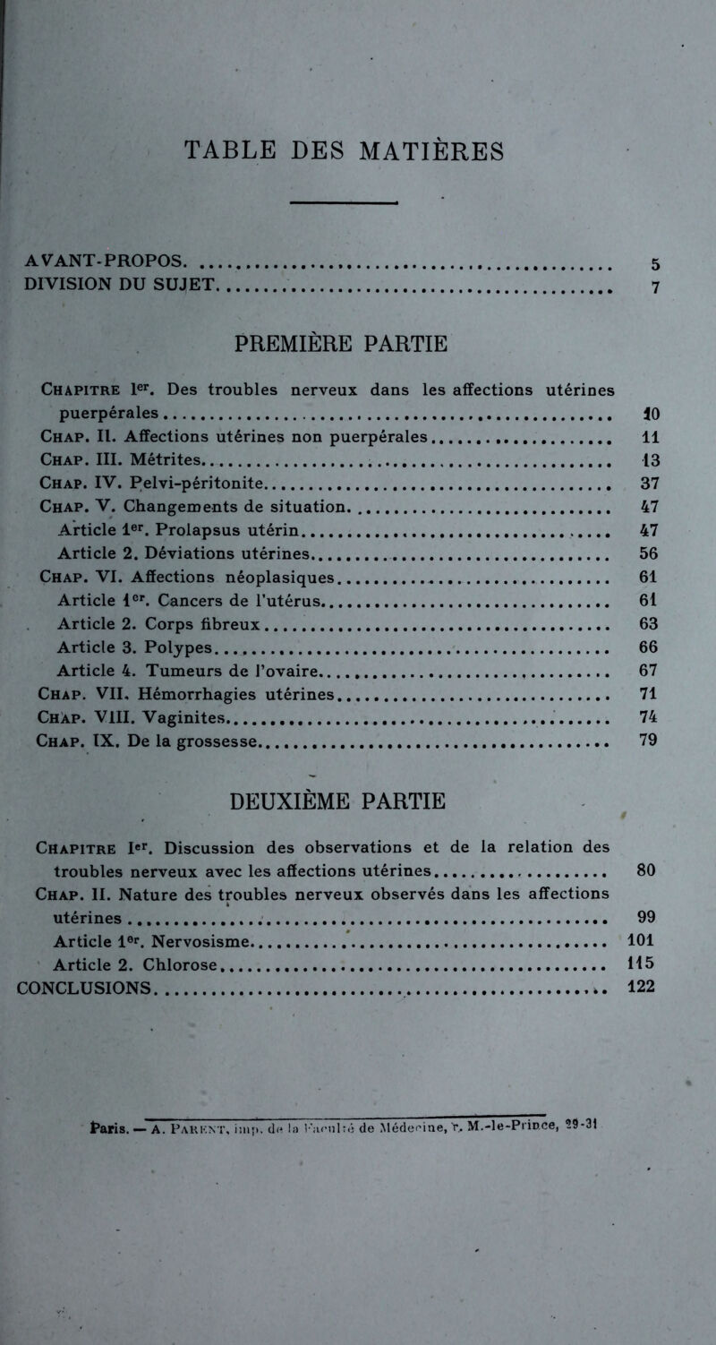 TABLE DES MATIÈRES AVANT-PROPOS , 5 DIVISION DU SUJET 7 PREMIÈRE PARTIE Chapitre 1er. Des troubles nerveux dans les affections utérines puerpérales 10 Chap. II. Affections utérines non puerpérales 11 Chap. III. Métrites 13 Chap. IV. Pelvi-péritonite 37 Chap. V. Changements de situation. 47 Article 1er. Prolapsus utérin 47 Article 2. Déviations utérines - 56 Chap. VI. Affections néoplasiques 61 Article 1er. Cancers de l’utérus 61 Article 2. Corps fibreux 63 Article 3. Polypes. 66 Article 4. Tumeurs de l’ovaire 67 Chap. VIL Hémorrhagies utérines 71 Chàp. VIII. Vaginites 74 Chap. IX. De la grossesse 79 DEUXIÈME PARTIE Chapitre Ier. Discussion des observations et de la relation des troubles nerveux avec les affections utérines 80 Chap. II. Nature des troubles nerveux observés dans les affections utérines 99 Article 1er. Nervosisme 101 Article 2. Chlorose 115 CONCLUSIONS ». 122 taris. — A. Pakknt, imj*. du la Kami ré de Médecine, 'r. M.-le-Prince, 29-31
