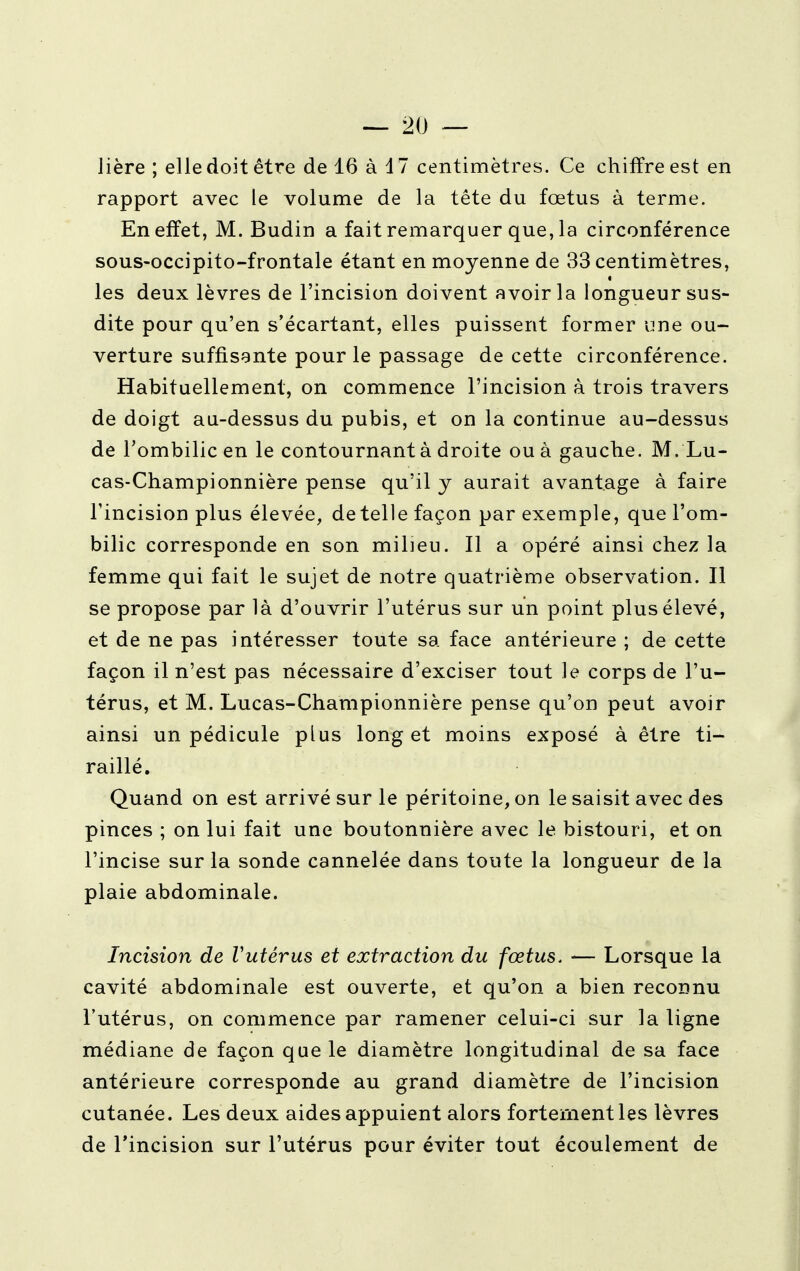 Jière ; elle doit être de 16 à 47 centimètres. Ce chiffre est en rapport avec le volume de la tête du fœtus à terme. En effet, M. Budin a fait remarquer que, la circonférence sous-occipito-frontale étant en moyenne de 33 centimètres, les deux lèvres de l'incision doivent avoir la longueur sus- dite pour qu'en s'écartant, elles puissent former une ou- verture suffisante pour le passage de cette circonférence. Habituellement, on commence l'incision à trois travers de doigt au-dessus du pubis, et on la continue au-dessus de l'ombilic en le contournant à droite ou à gauche. M. Lu- cas-Championnière pense qu'il y aurait avantage à faire l'incision plus élevée, dételle façon par exemple, que l'om- bilic corresponde en son milieu. Il a opéré ainsi chez la femme qui fait le sujet de notre quatrième observation. Il se propose par là d'ouvrir l'utérus sur un point plus élevé, et de ne pas intéresser toute sa face antérieure ; de cette façon il n'est pas nécessaire d'exciser tout le corps de l'u- térus, et M. Lucas-Championnière pense qu'où peut avoir ainsi un pédicule plus long et moins exposé à être ti- raillé. Quand on est arrivé sur le péritoine, on le saisit avec des pinces ; on lui fait une boutonnière avec le bistouri, et on l'incise sur la sonde cannelée dans toute la longueur de la plaie abdominale. Incision de Vutérus et extraction du fœtus. — Lorsque la cavité abdominale est ouverte, et qu'on a bien reconnu l'utérus, on commence par ramener celui-ci sur la ligne médiane de façon que le diamètre longitudinal de sa face antérieure corresponde au grand diamètre de l'incision cutanée. Les deux aides appuient alors fortement les lèvres de l'incision sur l'utérus pour éviter tout écoulement de