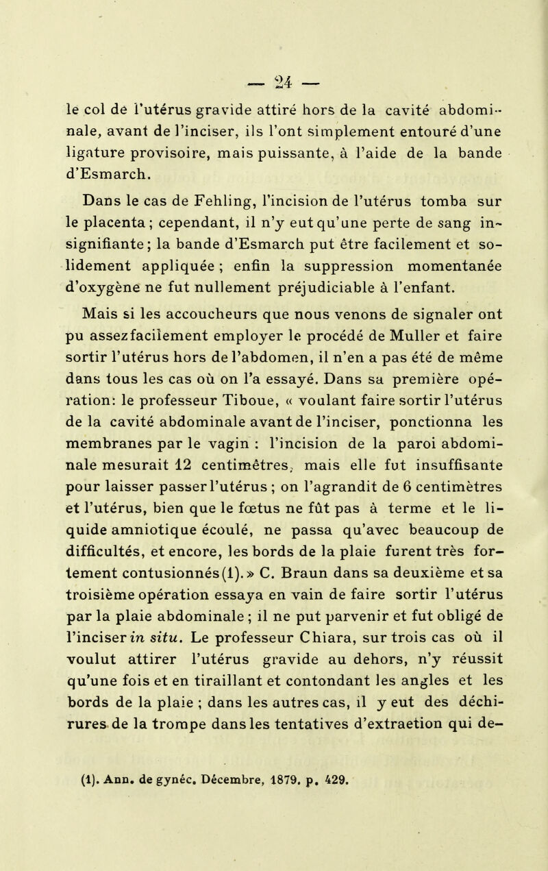 le col de l'utérus gravide attiré hors de la cavité abdomi- nale, avant de l'inciser, ils l'ont simplement entouré d'une ligature provisoire, mais puissante, à l'aide de la bande d'Esmarch. Dans le cas de Fehling, l'incision de l'utérus tomba sur le placenta; cependant, il n'y eut qu'une perte de sang in- signifiante ; la bande d'Esmarch put être facilement et so- lidement appliquée ; enfin la suppression momentanée d'oxygène ne fut nullement préjudiciable à l'enfant. Mais si les accoucheurs que nous venons de signaler ont pu assez facilement employer le procédé de Muller et faire sortir l'utérus hors de l'abdomen, il n'en a pas été de même dans tous les cas où on Ta essayé. Dans sa première opé- ration: le professeur Tiboue, « voulant faire sortir l'utérus delà cavité abdominale avant de l'inciser, ponctionna les membranes par le vagin : l'incision de la paroi abdomi- nale mesurait 12 centimètres; mais elle fut insuffisante pour laisser passer l'utérus ; on l'agrandit de 6 centimètres et l'utérus, bien que le fœtus ne fût pas à terme et le li- quide amniotique écoulé, ne passa qu'avec beaucoup de difficultés, et encore, les bords de la plaie furent très for- tement contusionnés (1).» C. Braun dans sa deuxième et sa troisième opération essaya en vain de faire sortir l'utérus par la plaie abdominale ; il ne put parvenir et fut obligé de l'inciser in situ. Le professeur Chiara, sur trois cas où il voulut attirer l'utérus gravide au dehors, n'y réussit qu'une fois et en tiraillant et contondant les angles et les bords de la plaie ; dans les autres cas, il y eut des déchi- rures de la trompe dans les tentatives d'extraetion qui de- (1). Ann. degynéc. Décembre, 1879. p. 429.