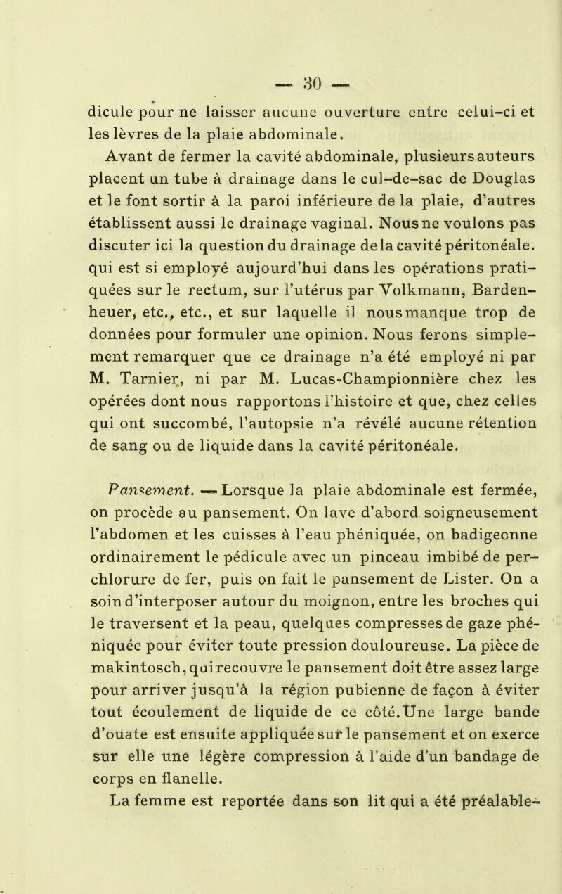 dicule pour ne laisser aucune ouverture entre celui-ci et les lèvres de la plaie abdominale. Avant de fermer la cavité abdominale, plusieurs auteurs placent un tube à drainage dans le cul-de-sac de Douglas et le font sortir à la paroi inférieure de la plaie, d'autres établissent aussi le drainage vaginal. Nous ne voulons pas discuter ici la question du drainage de la cavité péritonéale. qui est si employé aujourd'hui dans les opérations prati- quées sur le rectum, sur l'utérus par Volkmann, Barden- heuer, etc., etc., et sur laquelle il nous manque trop de données pour formuler une opinion. Nous ferons simple- ment remarquer que ce drainage n'a été employé ni par M. Tarnier, ni par M. Lucas-Championnière chez les opérées dont nous rapportons l'histoire et que, chez celles qui ont succombé, l'autopsie n'a révélé aucune rétention de sang ou de liquide dans la cavité péritonéale. Pansement. — Lorsque la plaie abdominale est fermée, on procède au pansement. On lave d'abord soigneusement l'abdomen et les cuisses à l'eau phéniquée, on badigeonne ordinairement le pédicule avec un pinceau imbibé de per- chlorure de fer, puis on fait le pansement de Lister. On a soin d'interposer autour du moignon, entre les broches qui le traversent et la peau, quelques compresses de gaze phé- niquée pour éviter toute pression douloureuse. La pièce de makintosch, qui recouvre le pansement doit être assez large pour arriver jusqu'à la région pubienne de façon à éviter tout écoulement de liquide de ce côté. Une large bande d'ouate est ensuite appliquée sur le pansement et on exerce sur elle une légère compression à l'aide d'un bandage de corps en flanelle. La femme est reportée dans son lit qui a été préalable-