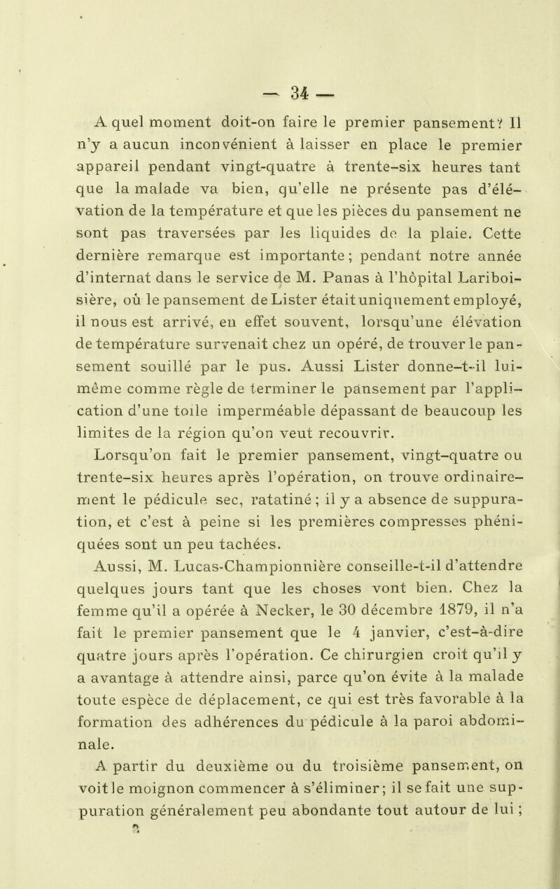 A quel moment doit-on faire le premier pansement? Il n'y a aucun inconvénient à laisser en place le premier appareil pendant vingt-quatre à trente-six heures tant que la malade va bien, qu'elle ne présente pas d'élé- vation de la température et que les pièces du pansement ne sont pas traversées par les liquides de la plaie. Cette dernière remarque est importante ; pendant notre année d'internat daus le service de M. Panas à l'hôpital Lariboi- sière, où le pansement de Lister était uniquement employé, il nous est arrivé, en effet souvent, lorsqu'une élévation de température survenait chez un opéré, de trouver le pan- sement souillé par le pus. Aussi Lister donne-t-il lui- même comme règle de terminer le pansement par l'appli- cation d'une toile imperméable dépassant de beaucoup les limites de la région qu'on veut recouvrir. Lorsqu'on fait le premier pansement, vingt-quatre ou trente-six heures après l'opération, on trouve ordinaire- ment le pédicule sec, ratatiné ; il y a absence de suppura- tion, et c'est à peine si les premières compresses phéni- quées sont un peu tachées. Aussi, M. Lucas-Championnière conseille-t-il d'attendre quelques jours tant que les choses vont bien. Chez la femme qu'il a opérée à Necker, le 30 décembre 1879, il n'a fait le premier pansement que le 4 janvier, c'est-à-dire quatre jours après l'opération. Ce chirurgien croit qu'il y a avantage à attendre ainsi, parce qu'on évite à la malade toute espèce de déplacement, ce qui est très favorable à la formation des adhérences du pédicule à la paroi abdomi- nale. A. partir du deuxième ou du troisième pansement, on voitle moignon commencer à s'éliminer; il se fait une sup- puration généralement peu abondante tout autour de lui ;