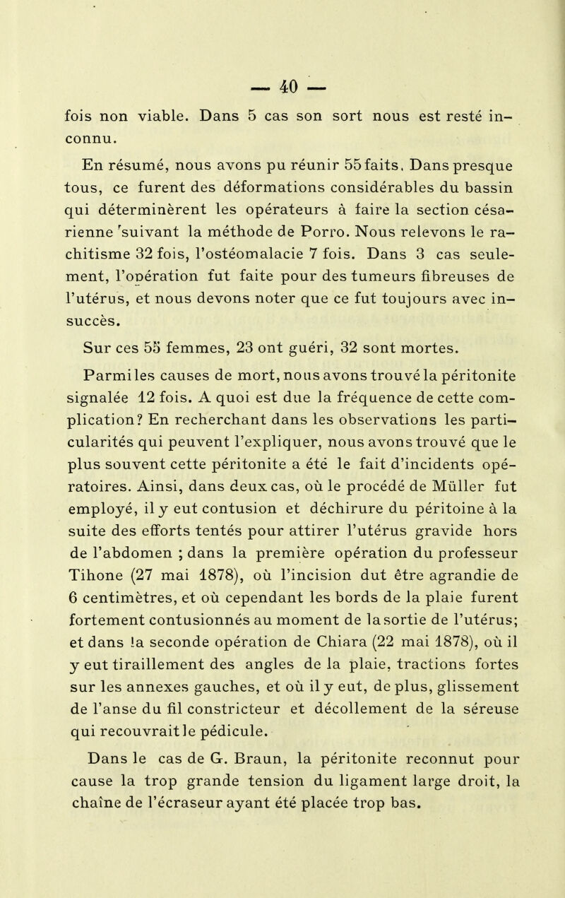 fois non viable. Dans 5 cas son sort nous est resté in- connu. En résumé, nous avons pu réunir 55faits, Dans presque tous, ce furent des déformations considérables du bassin qui déterminèrent les opérateurs à faire la section césa- rienne 'suivant la méthode de Porro. Nous relevons le ra- chitisme 32 fois, l'ostéomalacie 7 fois. Dans 3 cas seule- ment, l'opération fut faite pour des tumeurs fibreuses de l'utérus, et nous devons noter que ce fut toujours avec in- succès. Sur ces 55 femmes, 23 ont guéri, 32 sont mortes. Parmi les causes de mort, nous avons trouvé la péritonite signalée 12 fois. A quoi est due la fréquence de cette com- plication? En recherchant dans les observations les parti- cularités qui peuvent l'expliquer, nous avons trouvé que le plus souvent cette péritonite a été le fait d'incidents opé- ratoires. Ainsi, dans deux cas, où le procédé de Mùller fut employé, il y eut contusion et déchirure du péritoine à la suite des efforts tentés pour attirer l'utérus gravide hors de l'abdomen ; dans la première opération du professeur Tihone (27 mai 1878), où l'incision dut être agrandie de 6 centimètres, et où cependant les bords de la plaie furent fortement contusionnés au moment de la sortie de l'utérus; et dans ia seconde opération de Chiara (22 mai 1878), où il y eut tiraillement des angles delà plaie, tractions fortes sur les annexes gauches, et où il y eut, déplus, glissement de l'anse du fil constricteur et décollement de la séreuse qui recouvrait le pédicule. Dans le cas de G. Braun, la péritonite reconnut pour cause la trop grande tension du ligament large droit, la chaîne de l'écraseur ayant été placée trop bas.