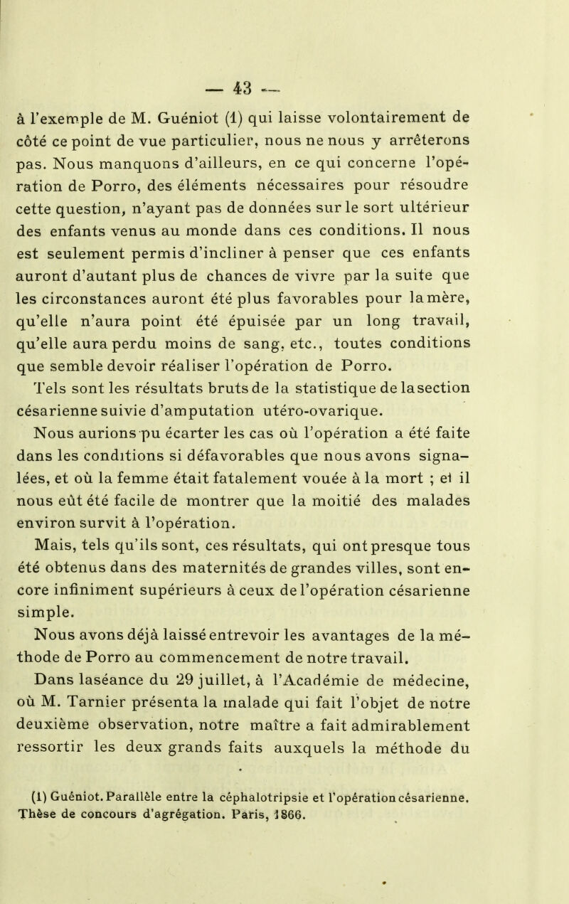 côté ce point de vue particulier, nous ne nous y arrêterons pas. Nous manquons d'ailleurs, en ce qui concerne l'opé- ration de Porro, des éléments nécessaires pour résoudre cette question, n'ayant pas de données sur le sort ultérieur des enfants venus au monde dans ces conditions. Il nous est seulement permis d'incliner à penser que ces enfants auront d'autant plus de chances de vivre par la suite que les circonstances auront été plus favorables pour la mère, qu'elle n'aura point été épuisée par un long travail, qu'elle aura perdu moins de sang, etc., toutes conditions que semble devoir réaliser l'opération de Porro. Tels sont les résultats bruts de la statistique de la section césarienne suivie d'amputation utéro-ovarique. Nous aurions pu écarter les cas où l'opération a été faite dans les conditions si défavorables que nous avons signa- lées, et où la femme était fatalement vouée à la mort ; e1 il nous eût été facile de montrer que la moitié des malades environ survit à l'opération. Mais, tels qu'ils sont, ces résultats, qui ont presque tous été obtenus dans des maternités de grandes villes, sont en- core infiniment supérieurs à ceux de l'opération césarienne simple. Nous avons déjà laissé entrevoir les avantages de la mé- thode de Porro au commencement de notre travail. Dans laséance du 29 juillet, à l'Académie de médecine, où M. Tarnier présenta la malade qui fait l'objet de notre deuxième observation, notre maître a fait admirablement ressortir les deux grands faits auxquels la méthode du (i) Guéniot. Parallèle entre la céphalotripsie et l'opération césarienne. Thèse de concours d'agrégation. Paris, 1866.