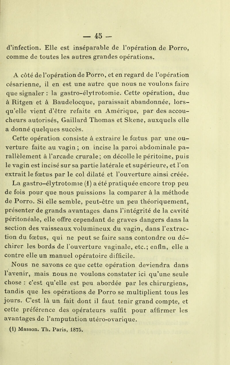 d'infection. Elle est inséparable de l'opération de Porro, comme de toutes les autres grandes opérations. A côté de l'opération de Porro, et en regard de l'opération césarienne, il en est une autre que nous ne voulons faire que signaler : la gastro-élylrotomie. Cette opération, due à Ritgen et à Baudelocque, paraissait abandonnée, lors- qu'elle vient d'être refaite en Amérique, par des accou- cheurs autorisés, Gaillard Thomas et Skene, auxquels elle a donné quelques succès. Cette opération consiste à extraire le fœtus par une ou- verture faite au vagin ; on incise la paroi abdominale pa- rallèlement à l'arcade crurale; on décolle le péritoine, puis le vagin est incisé sur sa partie latérale et supérieure, et l'on extrait le fœtus par le col dilaté et l'ouverture ainsi créée. La gastro-élytrotomie (1) a été pratiquée encore trop peu de fois pour que nous puissions la comparer à la méthode de Porro. Si elle semble, peut-être un peu théoriquement, présenter de grands avantages dans l'intégrité de la cavité péritonéale, elle offre cependant de graves dangers dans la section, des vaisseaux volumineux du vagin, dans l'extrac- tion du fœtus, qui ne peut se faire sans confondre ou dé- chirer les bords de l'ouverture vaginale, etc.; enfin, elle a contre elle un manuel opératoire difficile. Nous ne savons ce que cette opération deviendra dans l'avenir, mais nous ne voulons constater ici qu'une seule chose : c'est qu'elle est peu abordée par les chirurgiens, tandis que les opérations de Porro se multiplient tous les jours. C'est là un fait dont il faut tenir grand compte, et cette préférence des opérateurs suffit pour affirmer les avantages de l'amputation utéro-ovarique. (1) Masson. Th. Paris, 1875.