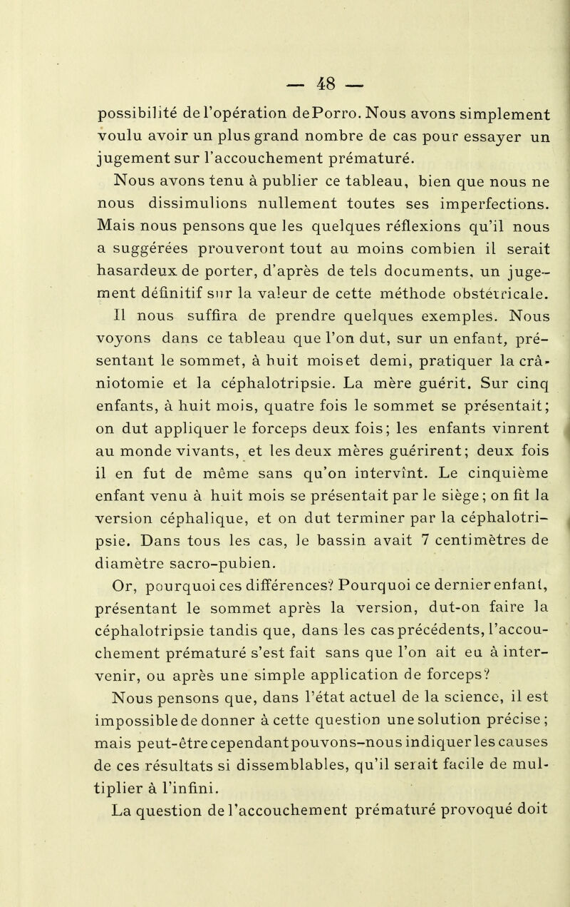 possibilité de l'opération dePorro. Nous avons simplement voulu avoir un plus grand nombre de cas pour essayer un jugement sur l'accouchement prématuré. Nous avons tenu à publier ce tableau, bien que nous ne nous dissimulions nullement toutes ses imperfections. Mais nous pensons que les quelques réflexions qu'il nous a suggérées prouveront tout au moins combien il serait hasardeux de porter, d'après de tels documents, un juge- ment définitif sur la valeur de cette méthode obstétricale. Il nous suffira de prendre quelques exemples. Nous voyons dans ce tableau que l'on dut, sur un enfant, pré- sentant le sommet, à huit mois et demi, pratiquer la crâ- niotomie et la céphalotripsie. La mère guérit. Sur cinq enfants, à huit mois, quatre fois le sommet se présentait; on dut appliquer le forceps deux fois; les enfants vinrent au monde vivants, et les deux mères guérirent; deux fois il en fut de même sans qu'on intervînt. Le cinquième enfant venu à huit mois se présentait par le siège ; on fit la version céphalique, et on dut terminer par la céphalotri- psie. Dans tous les cas, le bassin avait 7 centimètres de diamètre sacro-pubien. Or, pourquoi ces différences? Pourquoi ce dernier enfant, présentant le sommet après la version, dut-on faire la céphalotripsie tandis que, dans les cas précédents, l'accou- chement prématuré s'est fait sans que l'on ait eu à inter- venir, ou après une simple application de forceps? Nous pensons que, dans l'état actuel de la science, il est impossible de donner à cette question une solution précise; mais peut-être cependantpouvons-nous indiquer les causes de ces résultats si dissemblables, qu'il serait facile de mul- tiplier à l'infini. La question de l'accouchement prématuré provoqué doit