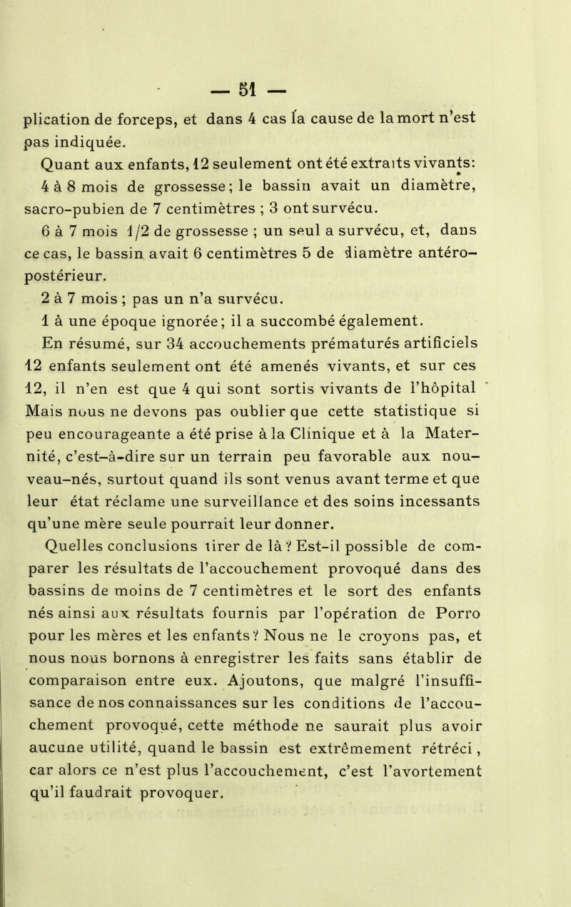 plication de forceps, et dans 4 cas l'a cause de la mort n'est pas indiquée. Quant aux enfants, 12 seulement ont été extraits vivants: 4 à 8 mois de grossesse; le bassin avait un diamètre, sacro-pubien de 7 centimètres ; 3 ont survécu. 6 à 7 mois 1/2 de grossesse ; un seul a survécu, et, dans ce cas, le bassin avait 6 centimètres 5 de diamètre antéro- postérieur. 2 à 7 mois ; pas un n'a survécu. 1 à une époque ignorée; il a succombé également. En résumé, sur 34 accouchements prématurés artificiels 12 enfants seulement ont été amenés vivants, et sur ces 12, il n'en est que 4 qui sont sortis vivants de l'hôpital Mais nous ne devons pas oublier que cette statistique si peu encourageante a été prise à la Clinique et à la Mater- nité, c'est-à-dire sur un terrain peu favorable aux nou- veau-nés, surtout quand ils sont venus avant terme et que leur état réclame une surveillance et des soins incessants qu'une mère seule pourrait leur donner. Quelles conclusions tirer de là ? Est-il possible de com- parer les résultats de l'accouchement provoqué dans des bassins de moins de 7 centimètres et le sort des enfants nés ainsi aux résultats fournis par l'opération de Porro pour les mères et les enfants? Nous ne le croyons pas, et nous nous bornons à enregistrer les faits sans établir de comparaison entre eux. Ajoutons, que malgré l'insuffi- sance de nos connaissances sur les conditions de l'accou- chement provoqué, cette méthode ne saurait plus avoir aucune utilité, quand le bassin est extrêmement rétréci, car alors ce n'est plus l'accouchement, c'est Tavortement qu'il faudrait provoquer.