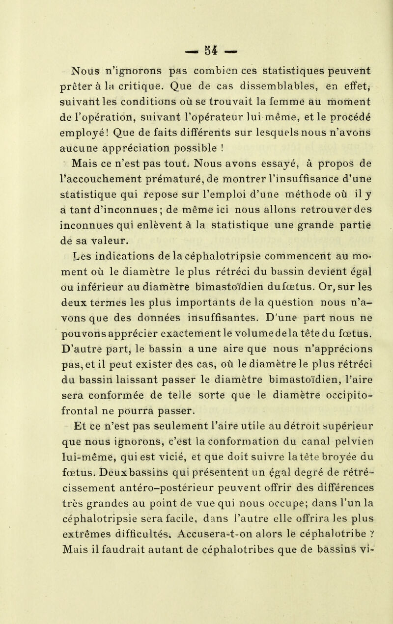 — 34 — Nous n'ignorons pas combien ces statistiques peuvent prêter à la critique. Que de cas dissemblables, en effet, suivant les conditions où se trouvait la femme au moment de l'opération, suivant l'opérateur lui même, et le procédé employé! Que de faits différents sur lesquels nous n'avons aucune appréciation possible ! Mais ce n'est pas tout. Nous avons essayé, à propos de l'accouchement prématuré, de montrer l'insuffisance d'une statistique qui repose sur l'emploi d'une méthode où il y a tant d'inconnues ; de même ici nous allons retrouver des inconnues qui enlèvent à la statistique une grande partie de sa valeur. Les indications de la céphalotripsie commencent au mo- ment où le diamètre le plus rétréci du bassin devient égal ou inférieur au diamètre bimastoïdien dufœtus. Or, sur les deux termes les plus importants de la question nous n'a- vons que des données insuffisantes. D'une part nous ne pouvons apprécier exactement le volumedela tête du fœtus. D'autre part, le bassin a une aire que nous n'apprécions pas, et il peut exister des cas, où le diamètre le pl us rétréci du bassin laissant passer le diamètre bimastoïdien, l'aire sera conformée de telle sorte que le diamètre occipito- frontal ne pourra passer. Et ce n'est pas seulement l'aire utile au détroit supérieur que nous ignorons, c'est la conformation du canal pelvien lui-même, qui est vicié, et que doit suivre la tête broyée du fœtus. Deuxbassins qui présentent un égal degré de rétré- cissement antéro-postérieur peuvent offrir des différences très grandes au point de vue qui nous occupe; dans l'un la céphalotripsie sera facile, dans l'autre elle offrira les plus extrêmes difficultés, Accusera-t-on alors le céphalotribe ? Mais il faudrait autant de céphalotribes que de bassins vi-