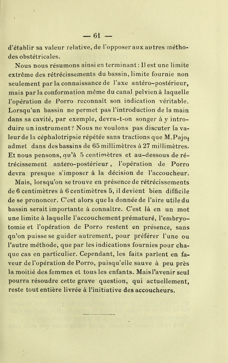 d'établir sa valeur relative, de l'opposer aux autres métho- des obstétricales. Nous nous résumons ainsi en terminant : Il est une limite extrême des rétrécissements du bassin, limite fournie non seulement par la connaissance de l'axe antéro-postérieur, mais par la conformation même du canal pelvien à laquelle l'opération de Porro reconnaît son indication véritable. Lorsqu'un bassin ne permet pas l'introduction de la main dans sa cavité, par exemple, devra-t-on songer à y intro- duire un instrument? Nous ne voulons pas discuter la va- leur de la céphalotripsie répétée sans tractions que M.Pajof admet dans desbassins de 65 millimètres à 27 millimètres. Et nous pensons, qu'à 5 centimètres et au-dessous de ré- trécissement antéro-postérieur, l'opération de Porro devra presque s'imposer à la décision de l'accoucheur. Mais, lorsqu'on se trouve en présence de rétrécissements de 6 centimètres à 6 centimètres 5, il devient bien difficile de se prononcer. C'est alors que la donnée de l'aire utile du bassin serait importante à connaître. C'est là en un mot une limite à laquelle l'accouchement prématuré, l'embryo- tomie et l'opération de Porro restent en présence, sans qu'on puisse se guider autrement, pour préférer l'une ou l'autre méthode, que par les indications fournies pour cha- que cas en particulier. Cependant, les faits parlent en fa- veur de l'opération de Porro, puisqu'elle sauve à peu près la moitié des femmes et tous les enfants. MaisTavenir seul pourra résoudre cette grave question, qui actuellement, reste tout entière livrée à l'initiative des accoucheurs.