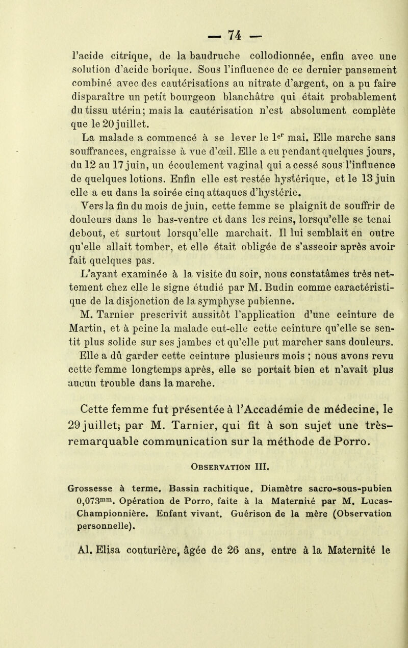 l'acide citrique, de la baudruche collodionnée, enfin avec une solution d'acide borique. Sous l'influence de ce dernier pansement combiné avec des cautérisations au nitrate d'argent, on a pu faire disparaître un petit bourgeon blanchâtre qui était probablement du tissu utérin; mais la cautérisation n'est absolument complète que le 20juillet. La malade a commencé à se lever le 1er mai. Elle marche sans souffrances, engraisse à vue d'œil.Elle a eu pendant quelques jours, du 12 au 17 juin, un écoulement vaginal qui acessé sous l'influence de quelques lotions. Enfin elle est restée hystérique, et le 13 juin elle a eu dans la soirée cinq attaques d'hystérie. Vers la fin du mois de juin, cette femme se plaignit de souffrir de douleurs dans le bas-ventre et dans les reins, lorsqu'elle se tenai debout, et surtout lorsqu'elle marchait. Il lui semblait en outre qu'elle allait tomber, et elle était obligée de s'asseoir après avoir fait quelques pas. L'ayant examinée à la visite du soir, nous constatâmes très net- tement chez elle le signe étudié par M. Budin comme caractéristi- que de la disjonction de la symphyse pubienne. M. Tarnier prescrivit aussitôt l'application d'une ceinture de Martin, et à peine la malade eut-elle cette ceinture qu'elle se sen- tit plus solide sur ses jambes et qu'elle put marcher sans douleurs. Elle a dû garder cette ceinture plusieurs mois ; nous avons revu cette femme longtemps après, elle se portait bien et n'avait plus aucun trouble dans la marche. Cette femme fut présentée à l'Accadémie de médecine, le 29 juillet; par M. Tarnier, qui fit à son sujet une très- remarquable communication sur la méthode de Porro. Observation III. Grossesse à terme. Bassin rachitique. Diamètre sacro-sous-pubien 0,073mm. Opération de Porro, faite à la Maternité par M. Lucas- Championnière. Enfant vivant. Guérison de la mère (Observation personnelle). àl. Elisa couturière, âgée de 26 ans, entre à la Maternité le