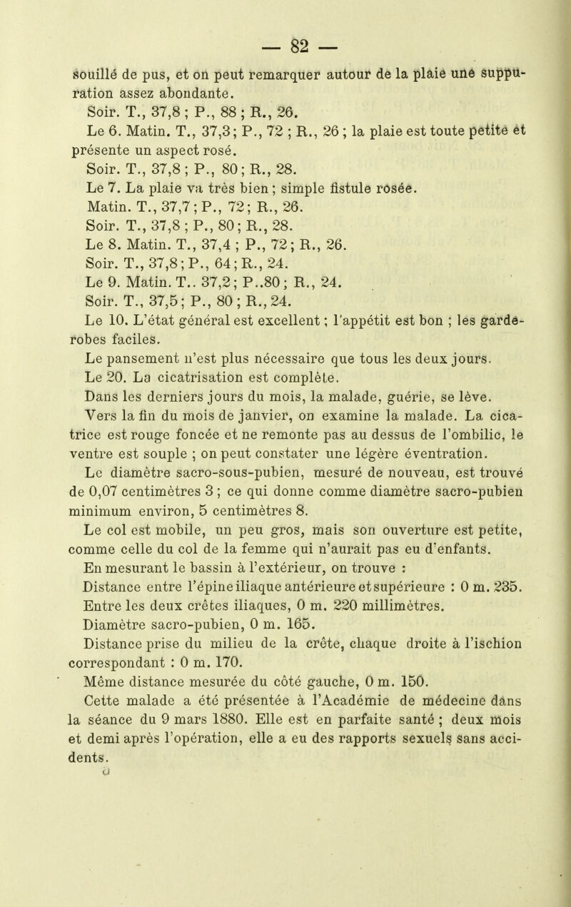 Souillé de pus, et on peut remarquer autour de la plaie une suppu- ration assez abondante. Soir. T., 37,8; P., 88; R., 26. Le 6. Matin. T., 37,3; P., 72 ; R., 26 ; la plaie est toute petite êt présente un aspect rosé. Soir. T., 37,8; P., 80; R., 28. Le 7. La plaie va très bien ; simple fistule rosée. Matin. T., 37,7; P., 72; R., 26. Soir. T., 37,8; P., 80; R., 28. Le 8. Matin. T., 37,4 ; P., 72; R., 26. Soir. T., 37,8 ; P., 64; R., 24. Le 9. Matin. T.. 37,2; P..80; R., 24. Soir. T., 37,5; P., 80;R.,24. Le 10. L'état général est excellent ; l'appétit est bon ; les garde- robes faciles. Le pansement n'est plus nécessaire que tous les deux jours. Le 20. La cicatrisation est complète. Dans les derniers jours du mois, la malade, guérie, se lève. Vers la fin du mois de janvier, on examine la malade. La cica- trice est rouge foncée et ne remonte pas au dessus de l'ombilic, le ventre est souple ; on peut constater une légère éventration. Le diamètre sacro-sous-pubien, mesuré de nouveau, est trouvé de 0,07 centimètres 3 ; ce qui donne comme diamètre sacro-pubien minimum environ, 5 centimètres 8. Le col est mobile, un peu gros, mais son ouverture est petite, comme celle du col de la femme qui n'aurait pas eu d'enfants. En mesurant le bassin à l'extérieur, on trouve : Distance entre l'épine iliaque antérieure et supérieure : 0 m. 235. Entre les deux crêtes iliaques, 0 m. 220 millimètres. Diamètre sacro-pubien, 0 m. 165. Distance prise du milieu de la crête, chaque droite à l'ischion correspondant :0 m. 170. Même distance mesurée du côté gauche, Om. 150. Cette malade a été présentée à l'Académie de médecine dans la séance du 9 mars 1880. Elle est en parfaite santé ; deux mois et demi après l'opération, elle a eu des rapports sexuels sans acci- dents. a