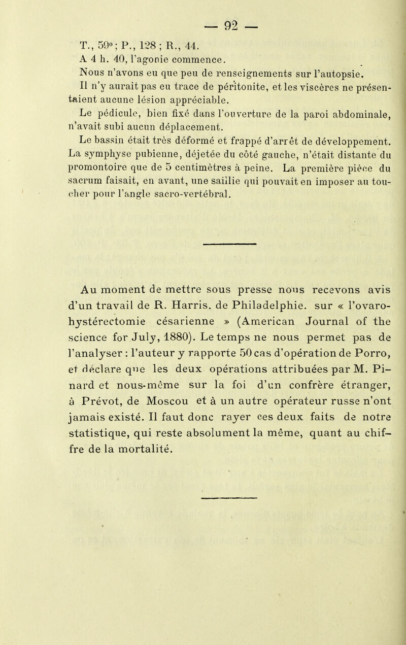 T., 59°; P., 128; R., 44. A 4 h. 40, l'agonie commence. Nous n'avons eu que peu de renseignements sur l'autopsie. Il n'y aurait pas eu trace de péritonite, et les viscères ne présen- taient aucune lésion appréciable. Le pédicule, bien fixé dans l'ouverture de la paroi abdominale, n'avait subi aucun déplacement. Le bassin était très déformé et frappé d'arrêt de développement. La symphyse pubienne, déjetée du côté gauche, n'était distante du promontoire que de 5 centimètres à peine. La première pièce du sacrum faisait, en avant, une saillie qui pouvait en imposer au tou- cher pour l'angle sacro-vertébral. Au moment de mettre sous presse nous recevons avis d'un travail de R. Harris. de Philadelphie, sur « i'ovaro- hystérectomie césarienne » (American Journal of the science for July, 1880). Le temps ne nous permet pas de l'analyser : l'auteur y rapporte 50 cas d'opération de Porro, et déclare que les deux opérations attribuées par M. Pi- nard et nous-môme sur la foi d'un confrère étranger, à Prévôt, de Moscou et à un autre opérateur russe n'ont jamais existé. Il faut donc rayer ces deux faits de notre statistique, qui reste absolument la même, quant au chif- fre de la mortalité.