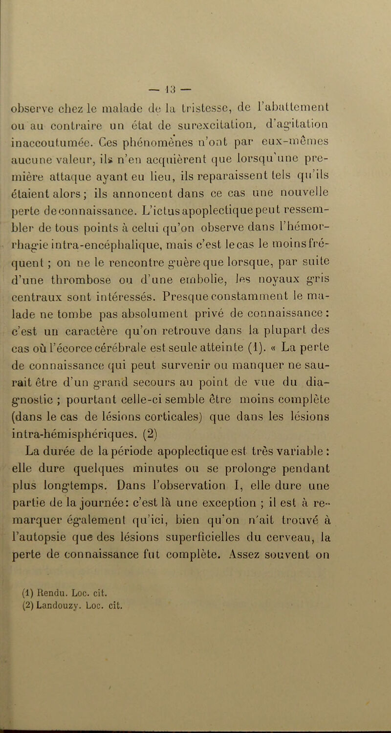 observe chez le malade de la IrisLcssc, de rabattement ou an contraire un état de surexcitation, d’agatation inaccoutumée. Ces phénomènes n’ont par eux-memes aucune valeur, ils n’en acquièrent que lorsqu une pre- mière attaque ayant eu lieu, ils reparaissent tels qu’ils étaient alors ; ils annoncent dans ce cas une nouvelle perte deconnaissance. L’ictus apoplectique peut ressem- bler de tous points à celui qu’on observe dans l’hémor- rhag'ie intra-encépbalique, mais c’est le cas le moins fré- quent ; on ne le rencontre gaièreque lorsque, par suite d’une thrombose ou d’une embolie, les noyaux g*ris centraux sont intéressés. Presque constamment le ma- lade ne tombe pas absolument privé de connaissance: c’est un caractère qu’on retrouve dans la plupart des cas où l’écorce cérébrale est seule atteinte (1). « La perte de connaissance qui peut survenir ou manquer ne sau- rait être d’un g-rand secours au point de vue du dia- gnostic ; pourtant celle-ci semble être moins complète (dans le cas de lésions corticales) que dans les lésions intra-hémisphériques. (2) La durée de la période apoplectique est très variable : elle dure quelques minutes ou se prolonge pendant plus longtemps. Dans l’observation I, elle dure une partie de la journée: c’est là une exception ; il est à re-* marquer également qu’ici, bien qu’on n'ait trouvé à l’autopsie que des lésions superficielles du cerveau, la perte de connaissance fut complète. Assez souvent on (1) Rendu. Loc. cit. (2) Landouzy. Loc. cit.