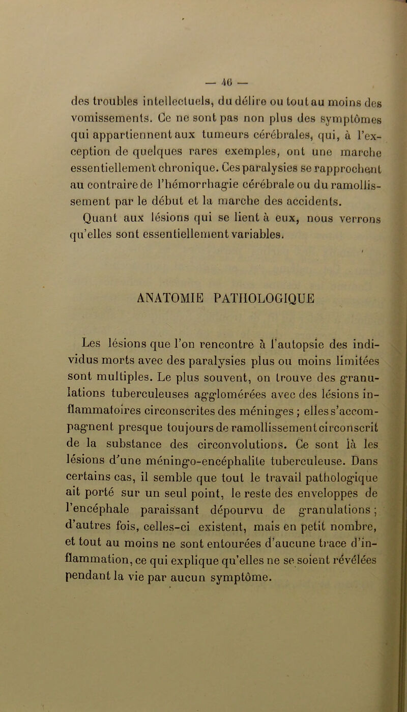 des troubles intellectuels, du délire ou tout au moins des vomissements. Ce ne sont pas non plus des symptômes qui appartiennent aux tumeurs cérébrales, qui, à l’ex- ception de quelques rares exemples, ont une marclie essentiellement chronique. Ces paralysies se rapprochent au contraire de riiémorrbag’ie cérébrale ou du ramollis- sement par le début et la marche des accidents. Quant aux lésions qui se lient à eux, nous verrons qu’elles sont essentiellement variables. ANATOMIE PATHOLOGIQUE Les lésions que l’on rencontre à l’autopsie des indi- vidus morts avec des paralysies plus ou moins limitées sont multiples. Le plus souvent, on trouve des g’ranu- lations tuberculeuses ag’g’lomérées avec des lésions in- flammatoires cireonscrites des méninges ; elles s’accom- pagnent presque toujours de ramollissement circonscrit de la substance des eirconvolutions. Ce sont là les lésions d'’une méningo-encéphalite tuberculeuse. Dans certains eas, il semble que tout le travail pathologique ait porté sur un seul point, le reste des enveloppes de l’encéphale paraissant dépourvu de granulations ; d’autres fois, celles-ci existent, mais en petit nombre, et tout au moins ne sont entourées d’aucune t)*ace d’in- flammation, ce qui explique qu’elles ne se soient révélées pendant la vie par aucun symptôme.