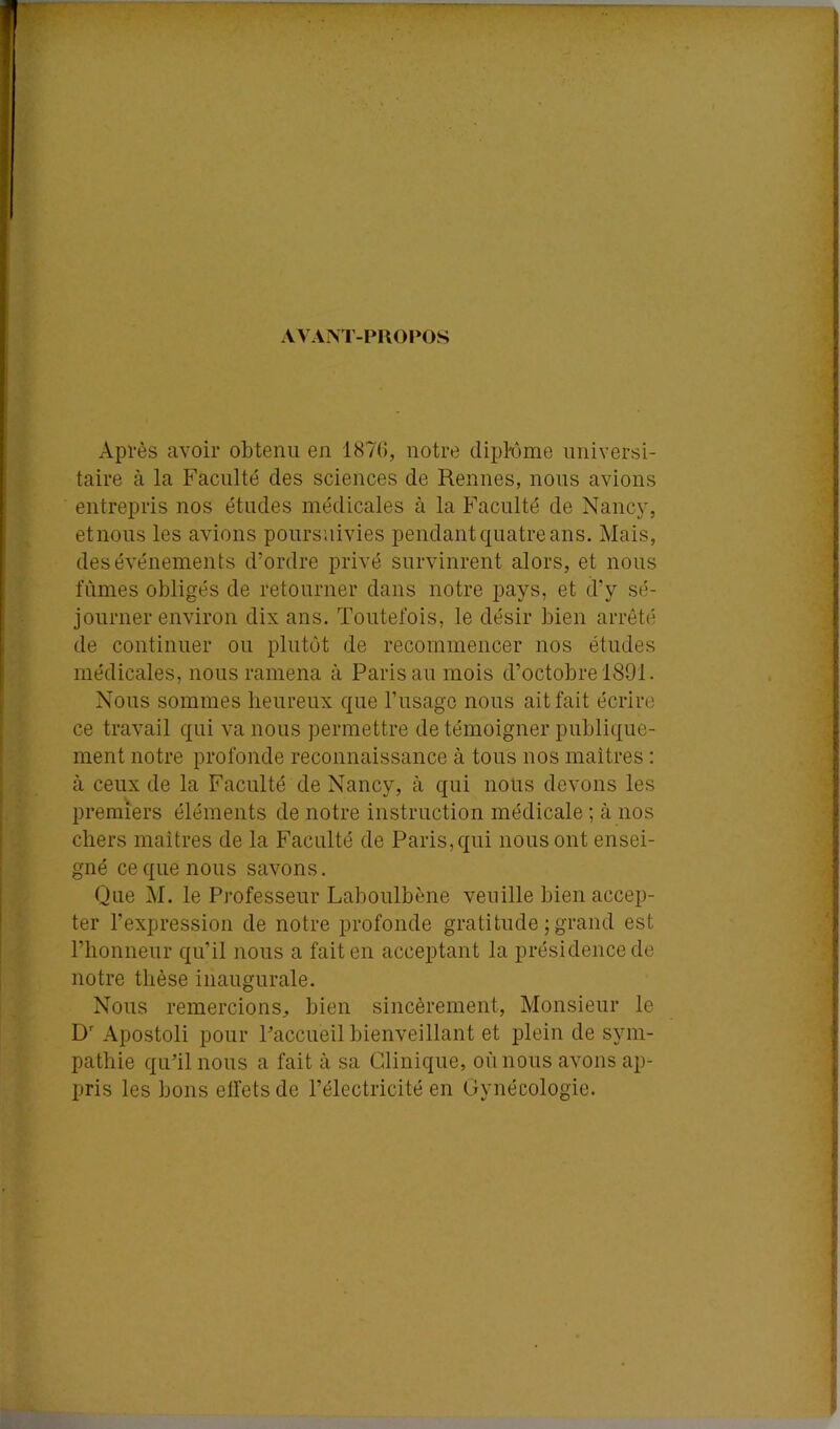 AVAM'-PUOPOS Après avoir obtenu en 187(i, notre dipfôme universi- taire à la Faculté des sciences de Rennes, nous avions entrepris nos études médicales à la Faculté de Nancj', etnous les avions poursuivies pendant quatre ans. Mais, des événements d’ordre privé survinrent alors, et nous fûmes obligés de retourner dans notre pays, et d’y sé- journer environ dix ans. Toutefois, le désir bien arrêté de continuer ou plutôt de recommencer nos études médicales, nous ramena à Paris au mois d’octobre 1891. Nous sommes heureux que l’usage nous ait fait écrire ce travail qui va nous permettre de témoigner publique- ment notre profonde reconnaissance à tous nos maîtres : à ceux de la Faculté de Nancy, à qui nous devons les premiers éléments de notre instruction médicale ; à nos chers maîtres de la Faculté de Paris, qui nous ont ensei- gné ce que nous savons. Que M. le Professeur Laboulbène veuille bien accep- ter l’expression de notre profonde gratitude ; grand est l’honneur qu’il nous a fait en acceptant la présidence de notre thèse inaugurale. Nous remercions, bien sincèrement. Monsieur le D' Apostoli pour Paccueil bienveillant et plein de sym- pathie qu’il nous a fait à sa Clinique, où nous avons ap- pris les bons elfetsde l’électricité en Gynécologie.