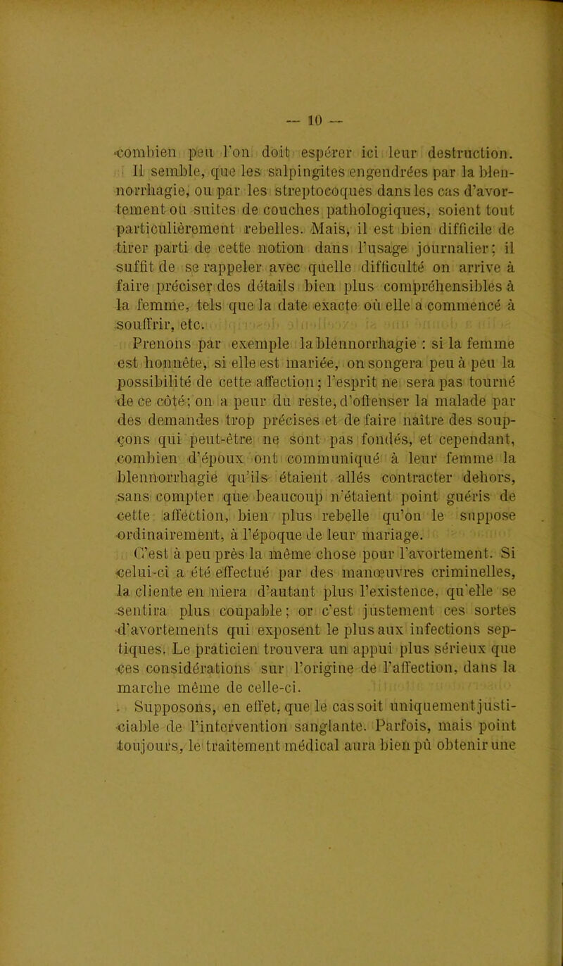 — 10 •comliien peu l’on doib espérer ici leur destruction. Il semble, que les salpingites engendrées par labien- norrhagie, ou par les streptocoques dans les cas d’avor- tement ou suites de couches pathologiques, soient tout particulièrement rebelles. Mais, il est bien difficile de tirer parti de cette notion dans l’usage journalier: il suffit de se rappeler avec quelle difficulté on arrive à faire préciser des détails bien plus compréhensibles à la femme, tels que la date exacte où elle a commencé à souffrir, etc. r i i Prenons par exemple la blennorrhagie : si la femme estI honnête,: si elle est mariée, on songera peu à peu la possibilité de cette affection; l’esprit ne sera pas tourné de ce côté; on a peur du reste,d’offenser la malade par des demandes trop précises et de faire naître des soup- çons qui peut-être ne sont pas fondés, et cependant, combien d’époux ont communiqué à leur femme la blennorrhagie qu’ils étaient allés contracter dehors, sans compter que beaucoup n‘étaient point guéris de cette affection, bien plus rebelle qu’on le suppose •ordinairement, à l’époque de leur mariage. C’est à peu près la même chose pour ravortement. Si celui-ci a été effectué par des manœuvres criminelles, la cliente en niera d’autant plus l’existence, qu’elle se ■sentira plus coupable; or c’est justement ces sortes ■d’avortements qiiii exposent le plus aux infections sep- tiques. Le praticien trouvera un appui plus sérieux que •ces considérations sur l’origine de l’affection, dans la marche même de celle-ci. . Supposons, en effet, que le cas soit uniquement justi- ciable de l’intervention sanglante. Parfois, mais point toujours, le'traitement médical aura bienpû obtenir une