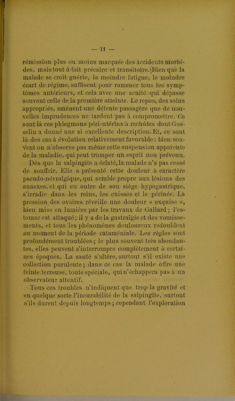 rémission plus ou moins marquée des accidents morbi- des, mais tout à fait précaire et transitoire. [Bien que la malade se croit guérie, la moindre fatigue, le moindre écart de régime, suffisent pour ramener tous les symp- tômes antérieurs, et cela avec une acuité qui dépasse souvent celle de la première atteinte. Le repos, des soins appropriés, amènent une détente passagère que de nou- velles imprudences ne tardent pas à compromettre. Ce sont là ces phlegmons péri-utérins à rechùtes dont Gos- selin a donné une si excellente description. EL ce sont là des cas à évolution relativement favorable ; bien sou- vent 011 n’observe pas même cette suspension apparente de la maladie, qui peut tromper un esprit non prévenu. Dès que la salpingite a éclaté, la malade n’a pas cessé de soulMr. Elle a présenté cette douleur à caractère pseudo-névralgique, qui semble propre aux lésions des annexes, et qui en outre de son siège hypogastrique, s’irradie dans les reins, les cuisses et le périnée. La pression des ovaires réveille une douleur « exquise », bien mise en lumière par les travaux de Gallard ; l’es- tomac est attaqué ; il y a de la gastralgie et des vomisse- ments, et tous les phénomènes douloureux redoublent au moment de la période cataméniale. Les règles sont profondément troublées ; le plus souvent très abondan- tes, elles peuvent s’interrompre complètement à certai- nes époques. La santé s’altère, surtout s’il existe une collection purulente; dans ce cas la malade offre une teinte terreuse, toute spéciale, qui n’échappera pas à un observateur attentif. i Tous ces troubles n’indiquent que trop la gravité et en quelque sorte l’incurabilité de la salpingite, surtout s’ils durent depuis longtemps ; cependant l’exploration