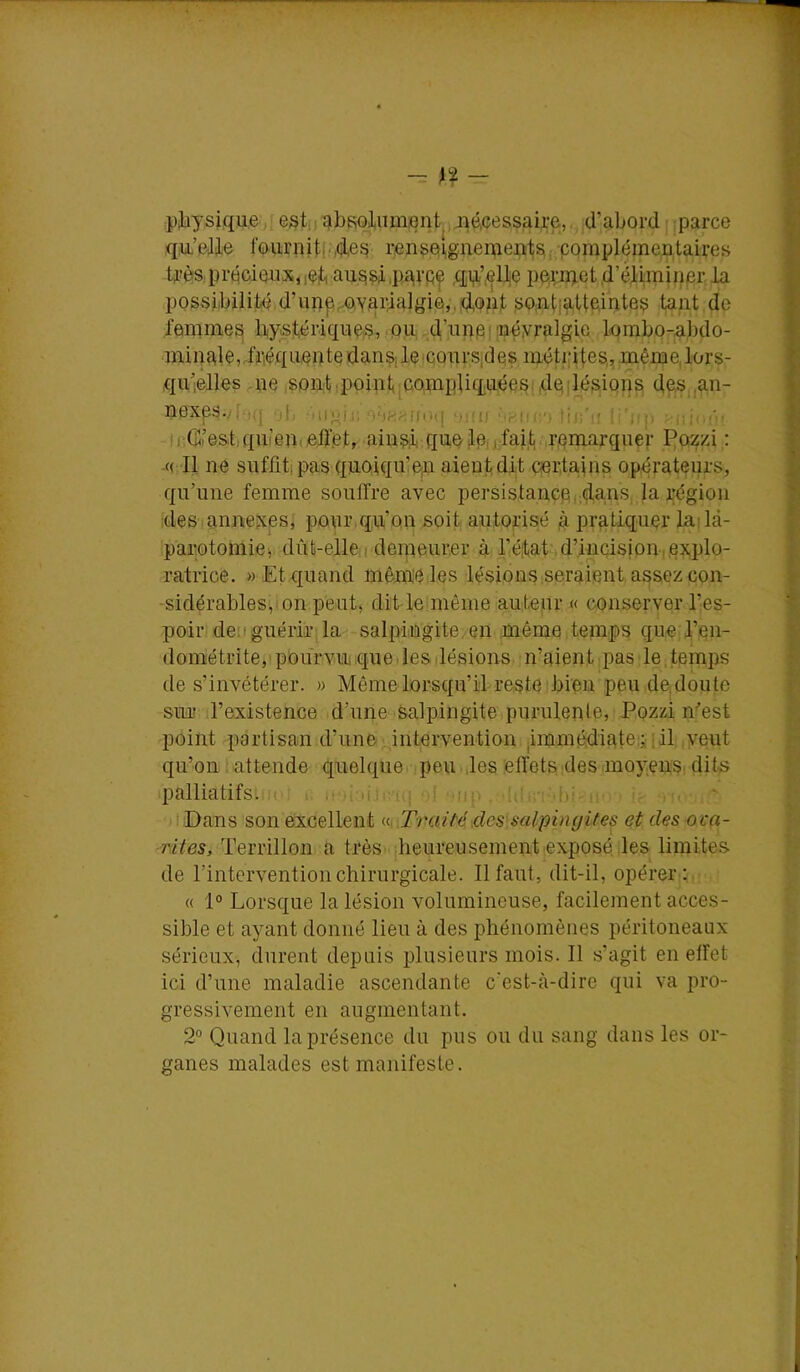 - ^?- pjaysique j; est,) 4bfiol,umient^, jié,cessaii;e,,, d’ab ;,parce qiL’)3-lle fournitl',qles renspi|gnenie:p'ts,;pqmplémejataires ÜîèfS,pi'écieu,p|t, aus^ iP4VPf ,ÇliP'’,elte ppruaet .d’étwninpr. la possibilité d’iipp^,Yai‘4algi©,j,d,oiit so,ati4,ttçintes tant de lamme^ liiystéiûqiips, .pn;,d’iinei|iîéyî’4lgvp, lombo-abdo- aninale,rfiiéquepte danSj le ‘CourSides méti|Hes,, même, lors- qu’elles -ne ,soû:tq3oint^c.o,niptiqnées[,dpilésiQn^ deSjian- nexes.;f‘j(j -ij, iDoi,!; 0‘if^;^n(t(| MHII (;') tic'it !!')!|! y.iiur- ir.G’e&t,qiiieji(elï.et, ainsi que tPij>fait,:r,amarquer f^osfzi ; -(( 11 ne suflitipas quoiqu’on aient dit aertains opérateurs, qu’une femme souffre avec persistancei,dans la région :desiannexes, pour.qu’on soit autopsé à pratiquer ladà- parotomiei. dût-elleirdenieur.er à l’éitat .d’incision,,explo- ratrice. « Et quand mêm'e les lésions .seraient assez con- sidérables',ion peut, dit lelmême auteur « conserver l’es- poir deii guérir: la salpingite, en même temps que, l’en- dométrite,! pourvu que. les lésions n’aient pas le,temps de s’invétérer. » Même lorsqu’il reste bien peu de,doute sur l’existence d’une salpingite purulente, P.ozzi n’’est point partisan d’iméiintervention jimmédiateii [il ,yeiit qu’on : attende quelquer. peu ■ des effets des moyensi dits ipalliatifsuK ' i. n é iiii;a(i‘1 ■ up .[i' ■ ■ ' ■tiDans son excellent Traité des salpingites et des oi'a- rdtes, Terrillon a trèsi.jheureusement exposé les limites de l’intervention chirurgicale. Il faut, dit-il, opérer ;. « 1° Lorsque la lésion volumineuse, facilement acces- sible et ayant donné lieu à des phénomènes péritoneaux sérieux, durent depuis plusieurs mois. Il s’agit en effet ici d’une maladie ascendante c'est-à-dire qui va pro- gressivement en augmentant. 2'’ Quand la présence du pus ou du sang dans les or- ganes malades est manifeste .