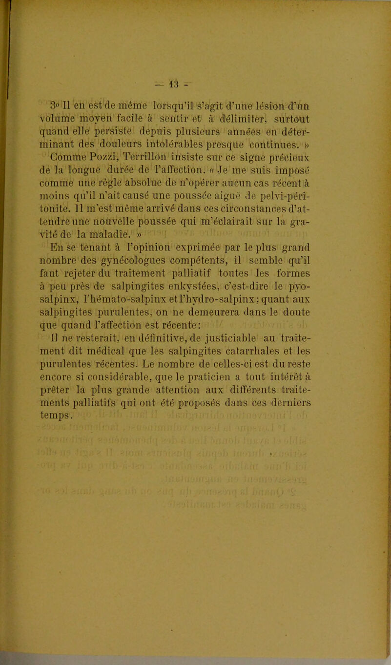 S Il en est de même lorsqu’il s’agit d’une lésion d’ün volume moyen facile à sentir et à délimiter] surtout quand elle persiste depuis plusieurs années en déter- minant des douleurs intolérables presque continues. » Gomme Pozzi, Terrillon insiste sur ce signe précieux de la longue durée de rafîection. « Je me suis imposé comme une règle absolue de n’opérer aucun cas récent à moins qu’il n'ait causé une poussée aiguë de pelvi-péri- tonite. 11 m’est même arrivé dans ces circonstances d’at- tendre une nouvelle poussée qui m’éclairait sur la gra- vité de la maladie. » ; < En se tenant à l’opinion exprimée par le plus grand nombre des gynécologues compétents, il semble qu’il faut rejeter du traitement palliatif toutes les formes à peu près de salpingites enkystées, c’est-dire le pyo- salpinx, l’hémato-salpinx etl’hydro-salpinx; quant aux salpingites purulentes, on ne demeurera dans le doute que quand l’affection est récente: Il ne resterait, en définitive, de justiciable au traite- ment dit médical que les salpingites catarrhales et les purulentes récentes. Le nombre de celles-ci est du reste encore si considérable, que le praticien a tout intérêt à prêter la plus grande attention aux difterents traite- ments palliatifs qui ont été proposés dans ces derniers temps.