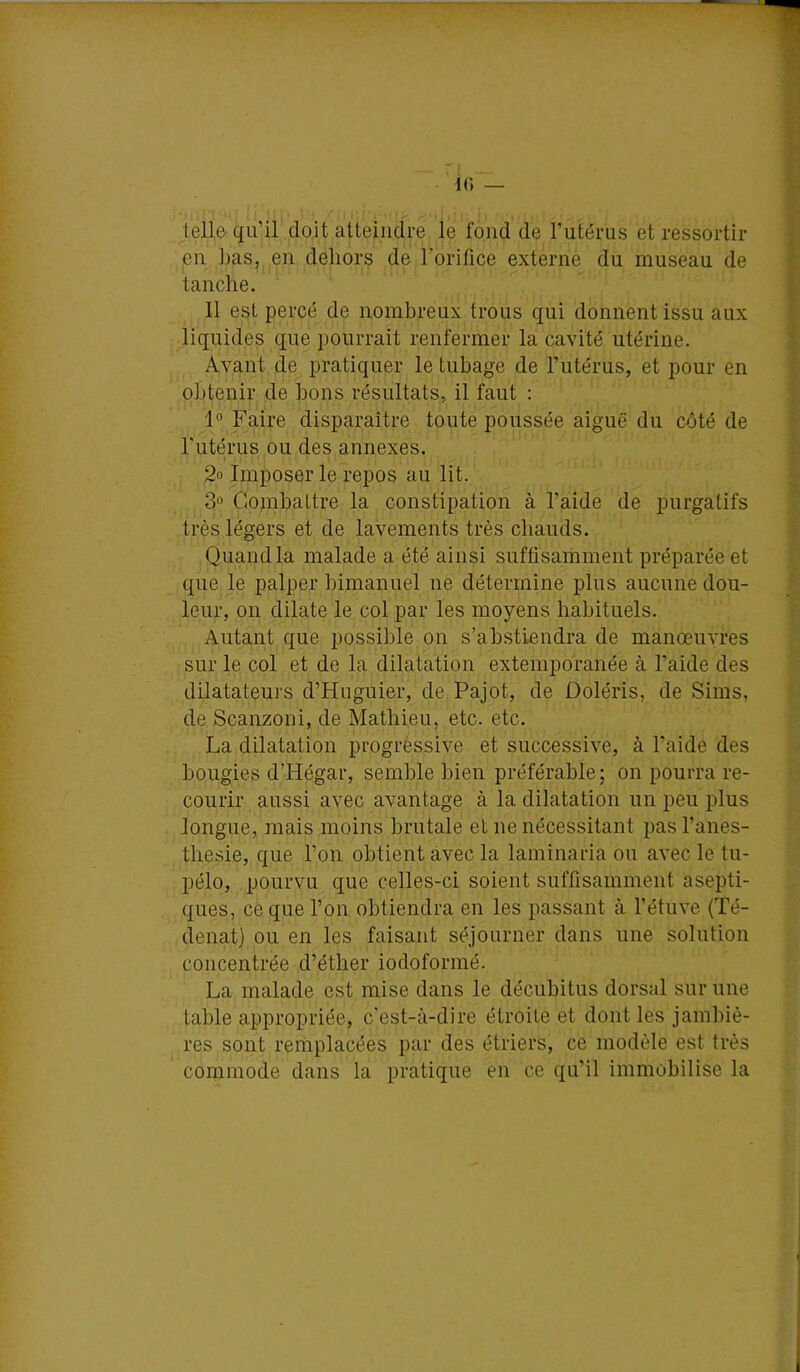 K) — lellfr qu’il doit atteindre le fond de l’utérus et ressortir eu Las, en dehors de l’orifice externe du museau de tanche. Il est percé de nombreux trous qui donnent issu aux liquides que pourrait renfermer la cavité utérine. Avant de pratiquer le tubage de l’utérus, et pour en obtenir de bons résultats, il faut : 1° Faire disparaître toute poussée aiguë du côté de l'utérus ou des annexes. 2o Imposer le repos au lit. 3» Combattre la constii^ation à l’aide de purgatifs très légers et de lavements très chauds. Quand la malade a été ainsi suffisamment préparée et que le palper bimanuel ne détermine plus aucune dou- leur, on dilate le col par les moyens habituels. Autant que possible on s’abstiendra de manœuvres sur le col et de la dilatation extemporanée à l’aide des dilatateurs d’Hnguier, de Pajot, de Doléris, de Sims, de Scanzoni, de Mathieu, etc. etc. La dilatation progréssive et successive, à l’aide des bougies d’Hégar, semble bien préférable; on pourra re- courir aussi avec avantage à la dilatation un peu plus longue, mais moins brutale et ne nécessitant pas l’anes- thesie, que l’on obtient avec la laininaria ou avec le tu- pélo, pourvu que celles-ci soient suffisamment asepti- ques, cè que l’on obtiendra en les passant à l’étuve (Té- denat) ou en les faisant séjourner dans une solution concentrée d’éther iodoformé. La malade est mise dans le décuhitus dorsal sur une table appropriée, c’est-à-dire étroite et dont les jambiè- res sont remplacées par des étriers, ce modèle est très commode dans la pratique en ce qu’il immobilise la