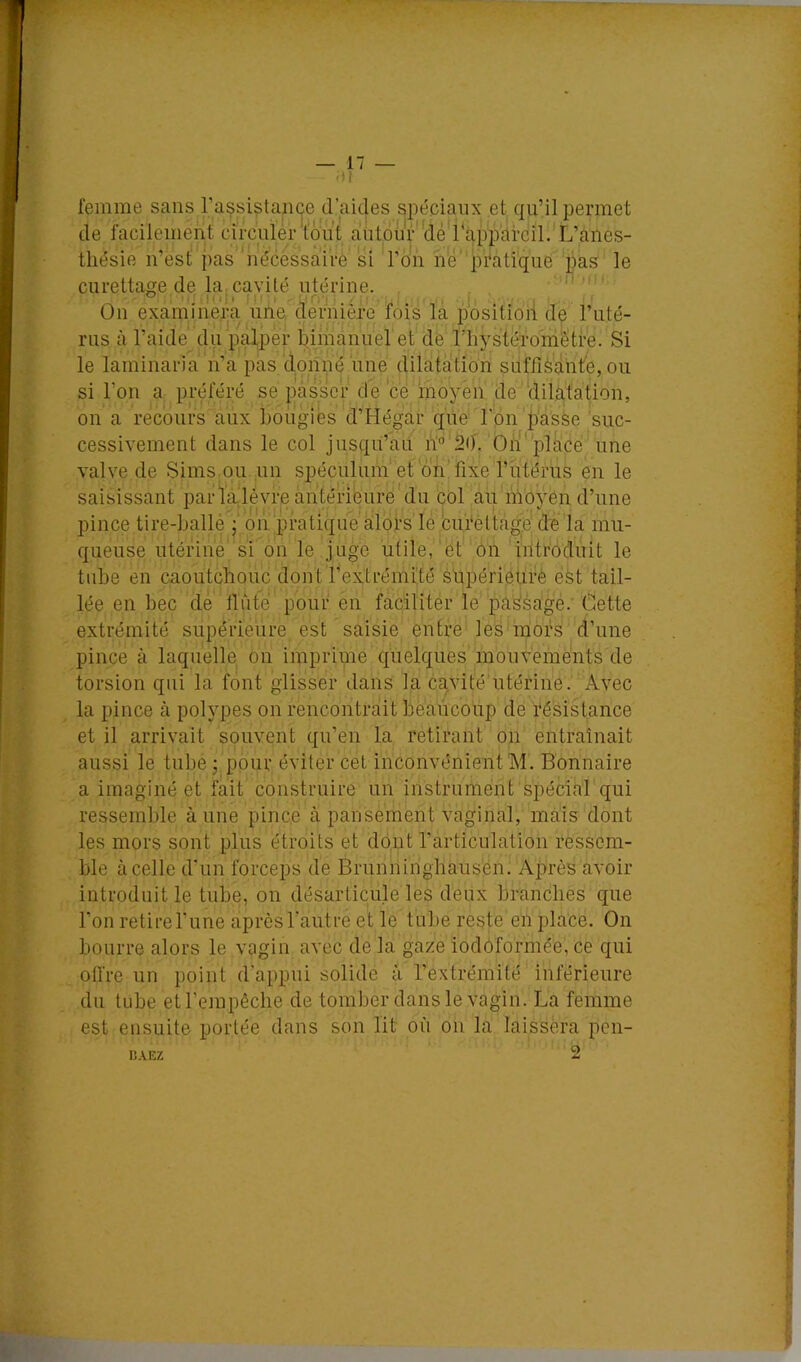 femme sans rassistançe d’aides spéciaux et qu’il permet de facilement circiüér'tout autoür'dé'i appareil.'L’anes- thésie n’est pas’ nécèssai'rè si l’on ne’ pi'atique ‘pas le curettage de la, cavité utérine. On examinera une, dernière fois la position de Tuté- rus à l’aide du p.^per bjmanuel et de l'iiystéromêtre. Si le laminaria n’à pas donné une dilatation SLiffiè'aht'e, ou si l’on a préféré se passer de ce moyen de ‘dilatation, on a recours aux hoùgiés d’Hégar que l'on jD'asse suc- cessivement dans le col jusqu’au h'’'20'. On'place une valve de Sims ou un spéculum'et'oii'fixe l’utérus en le saisissant par ïa.'lévre antérieure du col au moyen d’une pince tire-hallé j on pratique alors’Ie buféttage de la mu- queuse utérine si on le juge utile, et On ‘iiitroduit le tube en caoutchouc dont l’extrémité süpérieurè est tail- lée en bec de tlùté pour en faciliter le pa^sagé.' Ciette extrémité supérieure est saisie entre les mors d’une pince à laquelle on imprime quelques mouvements de torsion qui la font glisser dans la ca^vité'utérine. Avec la pince à polypes on rencontrait beaiicoup de résistance et il arrivait souvent qu’en la retirant on entraînait aussi le tube ; pour éviter cet inconvénient M. Bonnaire a imaginé et fait construire un instrument spécial qui ressemble à une pince à pansement vaginal, mais dont les mors sont plus étroits et dont l’articulation ressem- ble à celle d’un forceps de Brunningbaus'én. Après avoir introduit le tube, on désarticule les deux branches que l’on retire l’une après l’autre et le tube reste en place. On bourre alors le vagin avec de la gaze iodôformée, ce qui offre un point d‘appui solide â l’extrémité inférieure du tube et l’empêche de tomber dans le vagin. La femme est ensuite portée dans son lit où on la laissera pen- 2 L! ri-' KAEZ