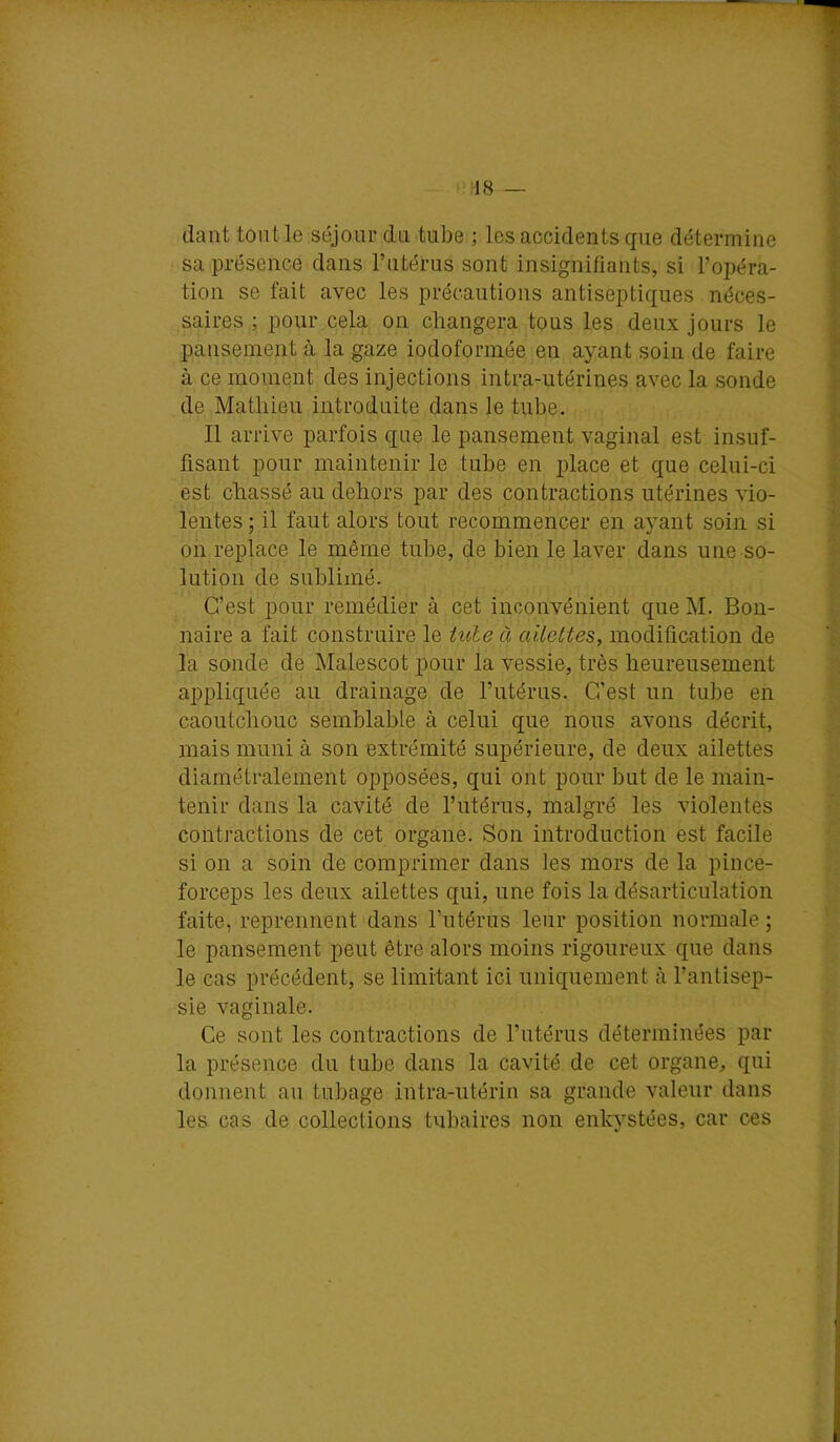 -18 — tlant tout le séjour du tube ; les accidents que détermine sa présence dans l’utérus sont insignifiants, si l’opéra- tion se fait avec les précautions antiseptiques néces- saires ; pour cela on changera tous les deux jours le pansement à la gaze iodoformée en ayant soin de faire à ce moment des injections intra-utérines avec la sonde de Mathieu introduite dans le tube. 11 arrive parfois que le pansement vaginal est insuf- fisant pour maintenir le tube en j)lace et que celui-ci est chassé au dehors par des contractions utérines vio- lentes ; il faut alors tout recommencer en ayant soin si on replace le même tube, de bien le laver dans une so- lution de sublimé. C’est pour remédier à cet inconvénient que M. Bon- naire a fait construire le iule à ailettes, modification de la sonde de Malescot pour la vessie, très heureusement appliquée au drainage de l’utérus. C’est un tube en caoutchouc semblable à celui que nous avons décrit, mais muni à son extrémité supérieure, de deux ailettes diamétralement opposées, qui ont pour but de le main- tenir dans la cavité de l’utérus, malgré les violentes contractions de cet organe. Son introduction est facile si on a soin de comprimer dans les mors de la pince- forceps les deux ailettes qui, une fois la désarticulation faite, reprennent dans Tutérus leur position normale ; le pansement peut être alors moins rigoureux que dans le cas précédent, se limitant ici uniquement à l’antisep- sie vaginale. Ce sont les contractions de l’utérus déterminées par la présence du tube dans la cavité de cet organe, qui donnent au tubage intra-utérin sa grande valeur dans les cas de collections tubaires non enkystées, car ces