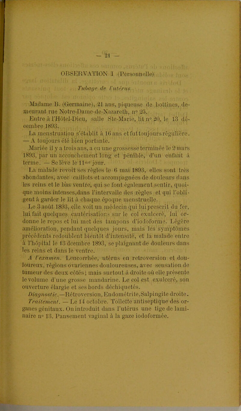 , t -*'21 - '::-:i• ■.I i . . •( |i- OBSERVATION I (Personnelle) J,jh;; - ' ' îOtiK i: ' lO( i(. I Tubage de iulérus.... ; Madame B. (Grermaine),i21 ans, piqueuse de bottines, de- meurant rue Notre-Dame-de-Nazareth, n° 23. Ejitre à l’Hotel-Dieu, salle Ste-Marie, lit n° 20, le 13 dé- eenibre 1893. La menstruation s’établit à 16 ans et fut toujours régulière. — A toujours été bien portante. Mariée il y a trois ans, a eu une grossesse terminée le 2 mars 1893, par un accouchement long et pénible, d’un enfant à terme. —Selève le ll''>e jour. ' La malade revoit ses règles le 6 mai 1893, elles sont très abondantes, avec caillots et accompagnées de douleurs dans les reins et le bas ventre, qui çe font également sentir, quoi- que moins intenses,dans l’intervalle des règles et qui l’obli- gent à garder le lit à chaque époque menstruelle. Le 3août 1893, elle voit un médecin qui luiprescrit du fer, lui fait quelques cautérisations sur le col exulceré, lui or- donne le repos et lui met des tampons d’iodoforme. Légère améboration, pendant quelques jours, mais les symptômes précédents redoublent bientôt d’intensité, et la malade entre à l’hôpital le ISdcembre 1893, se plaignant de douleurs dans les reins et dans le ventre. A l’examen. Leucorrhée, utérus en rétroversion et dou- loureux, régions ovariennes douloureuses, avec sensation de tumeur des deux côtés ; mais surtout à droite où elle présente le volume d’une grosse manda:rine. Le col est exulceré, son ouverture élargie et ses bords déchiquetés. Diagnostic.—Rétroversion, Endométrite,Salpingite droite. Traitement. — Le 14 octobre. Toilette antiseptique des or- ganes génitaux. On introduit dans l’utérus une tige de lami- naire n° 13. Pansement vaginal à la gaze iodoformée.