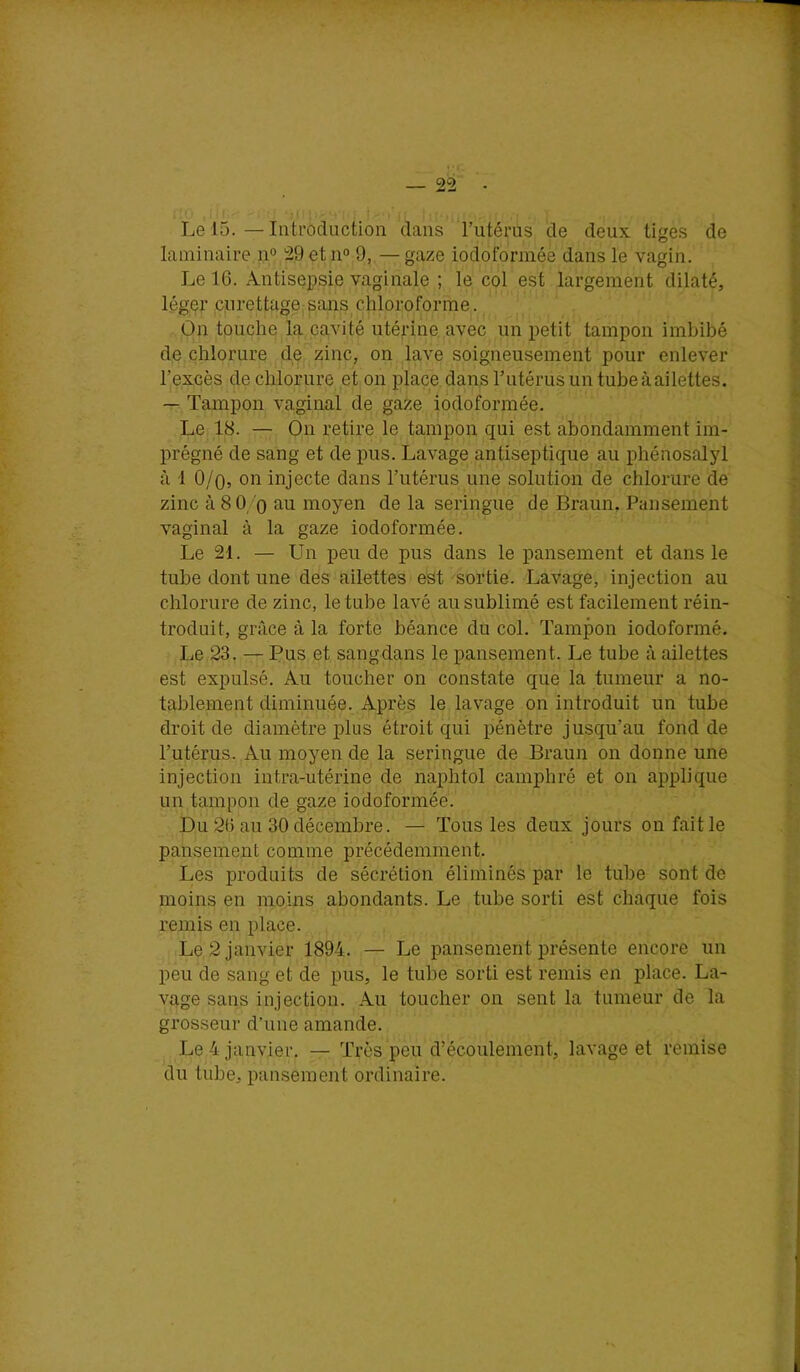 Le 15. — Introduction dans rutérns de deux tiges de laminaire n» 29etno 9, —gaze iodofonnée dans le vagin. Le 16. Antisepsie vaginale ; le col est largement dilaté, léger ciirettagejsans chloroforme. On touche la cavité utérine avec un petit tampon imbibé de chlorure de zinc, on lave soigneusement pour enlever l’excès de chlorure et on place dans l’utérus un tube à ailettes. — Tampon vaginal de gaze iodoformée. Le 18. — On retire le tampon qui est abondamment im- prégné de sang et de pus. Lavage antiseptique au phénosalyl à 1 O/o, on injecte dans l’utérus une solution de chlorure de zinc à 8 O/o f^n moyen de la seringue de Braun. Pansement vaginal à la gaze iodoformée. Le 21. — Un peu de pus dans le pansement et dans le tube dont une des ailettes est sortie. Lavage, injection au chlorure de zinc, le tube lavé au sublimé est facilement réin- troduit, grâce à la forte béance du col. Tampon iodoformé. Le 23. — Pus et sangdans le pansement. Le tube à ailettes est expulsé. Au toucher on constate que la tumeur a no- tablement diminuée. Après le lavage on introduit un tube droit de diamètre plus étroit qui pénètre jusqu’au fond de l’utérus. Au moyen de la seringue de Braun on donne une injection intra-utérine de naphtol camphré et on applique un tampon de gaze iodoformée. Du 26 au 30 décembre. — Tous les deux jours on faille pansement comme précédemment. Les produits de sécrétion éliminés par le tube sont de moins en moins abondants. Le tube sorti est chaque fois remis en place. Le 2 janvier 1894. — Le pansement présente encore un peu de sang et de pus, le tube sorti est remis en place. La- vage sans injection. Au toucher on sent la tumeur de la grosseur d’une amande. Le 4 janvier. — Très peu d’écoulement, lavage et remise du tube, pansement ordinaire.