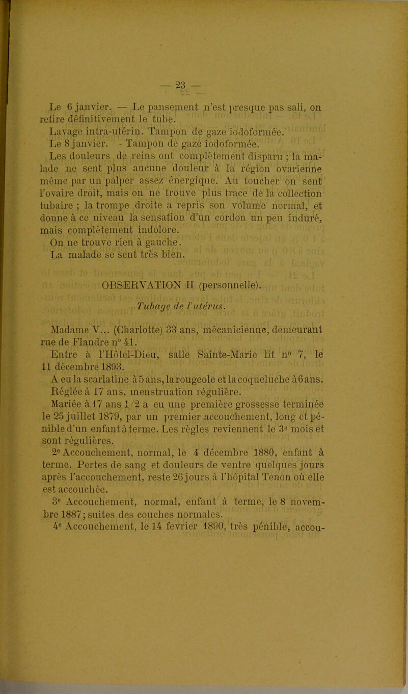 — -23 — y Le 6 janvier. — Le pansement n’est presque pas sali, on retire définitivement le tube. Lavage intra-iitérin. Tampon de gaze iodoformée. ' Le 8 janvier. - Tampon de gaze iodoformé’e. 1 .î Les douleurs de reins ont complètement disparu ; la ma- lade ne sent plus aucune douleur à la région ovarienne même par un palper assez énergique. Au toucher on sent l’ovaire droit, mais on ne trouve plus trace de la collection tubaire ; la trompe droite a repris son volume normal,' et donne à ce niveau la sensation, d’un cordon un peu induré, mais complètement indolore. On ne trouve rien à gauche. La malade se sent très bien. i; ■. ■ '■ : OBSERVATION II (personnelle). Tubage de l'utéynis. n ; . Madame V... (Charlotte) 33 ans, mécanicienne, demeurant rue de Flandre n° 41. Entre à l’Hotel-Dieu, salle Sainte-Marie lit n° 7, le 11 décembre 1893. A eu la scarlatine à 5 ans, larougeole et la coqueluche àfians. Réglée à 17 ans, menstruation régulière. Mariée à 17 ans 12 a eu une première grossesse terminée le 25 juillet 1879, par un premier accouchement, long et pé- nible d’un enfant à terme. Les règles reviennent le 3e mois et sont régulières. 2« Accouchement, normal, le 4 décembre 1880, enfant à terme. Pertes de sang et douleurs de ventre quelques jours après l’accouchement, reste 26 jours à l’hôpital Tenon où elle est accouchée. 3« Accouchement, normal, enfant à terme, le 8 novem- bre 1887 ; suites des couches normales. 4® Accouchement, le 14 février 1890, très pénible, accou-