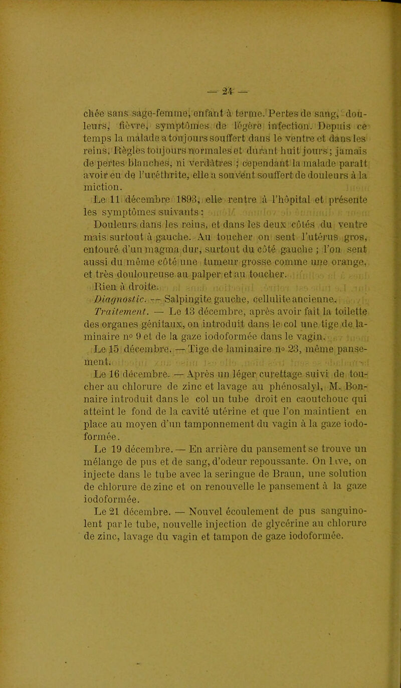 chée sans sage-femineî enfant à terme.'Pertes de sang, dou- leurs, fièvrej symptômes:)de lôgôre infection. Depuis ce- temps la malade a toujours souffert dans le ventre et dansles^ reinspRèglës toujours normales et durant huit jours; jamais de pertes'blnnches, ni verdôtres j cependant la malade paraît avoir eu de Turéthrite, elle a souvent souffert de douleurs à la miction. Le: 11. décembre 1893;i.elle ■ rentre ,à l’hôpital et présente les symptômes suivants : . . - ' .1 Douleurs dans les reins, et dans les deux côtés du ventre mais surtout à.gauche. Au toucher on sent l’utérus gros, entouré d’un magma dur j .surtout du côté gauche ; l’on sent aussi du même côté.une tumeur grosse comme une orange, et très douloureuse.au palper et au toucher. ’ , Rien à droite. .1 -u-.-. Diagnostic. — Salpingite gauche, cellulite ancienne. Traitement. — Le 13 décembre, après avoir fait la toilette des organes génitaux, ou introduit dans leicol une tige de la- minaire n° 9 et de la gaze iodoformée dans le vagin. Le 15 décembre. — ïige de laminaire no 23, même panse- ment. ' . . . Le 16 décembre. — Après un léger curettage suivi de tou- cher au chlorure de zinc et lavage au phénosalyl, M. Ron- naire introduit dans le col un tube droit en caoutchouc qui atteint le fond de la cavité utérine et que l’on maintient en place au moyen d’un tamponnement du vagin à la gaze iodo- formée . Le 19 décembre.— En arrière du pansement se trouve un mélange de pus et de sang, d’odeur repoussante. On 1 ive, on injecte dans le tube avec la seringue de Braun, une solution de chlorure de zinc et on renouvelle le pansement à la gaze iodoformée. Le 21 décembre. — Nouvel écoulement de pus sanguino- lent parle tube, nouvelle injection de glycérine au chlorure de zinc, lavage du vagin et tampon de gaze iodoformée.