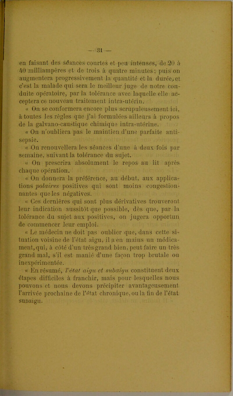 en faisant des séances courtes et peu intenses, de 2Ü à 40 milliampères et de trois à quatre minutes ; puis on augmentera progressivement la quantité et la durée, et c’est la malade qui sera le meilleur juge de notre con- duite opératoire, par la tolérance avec laquelle elle ac- ceptera ce nouveau traitement intra-utérin. « On se conformera encore plus scrupuleusement ici, à toutes les règles que j’ai formulées ailleurs à propos de la galvano-caustique chimique intra-utérine. « On n’oubliera pas le maintien d’une parfaite anti- sepsie. « On renouvellera les séances d’une à deux fois par semaine, suivant la tolérance du sujet. « On prescrira absolument le repos au lit après chaque opération. « On donnera la préférence, au début, aux applica- tions 'polaires positives qui sont moins congestion- nantes que les négatives. « Ces dernières qui sont plus dérivatives trouveront leur indication aussitôt que possible, dès que, par la tolérance du sujet aux positives, on jugera opportun de commencer leur emploi. « Le médecin ne doit pas oublier que, dans cette si- tuation voisine de l’état aigu, il a en mains un médica- ment, qui, à côté d’un très grand bien, peut faire un très grand mal, s’il est manié d’une façon trop brutale ou inexpérimentée. « En résumé, Vétat aigu et subaigu constituent deux étapes difficiles à franchir, mais pour lesquelles nous pouvons et nous devons précipiter avantageusement l’arrivée prochaine de l’ètat chronique, ou la fin de l’état sunaigii.