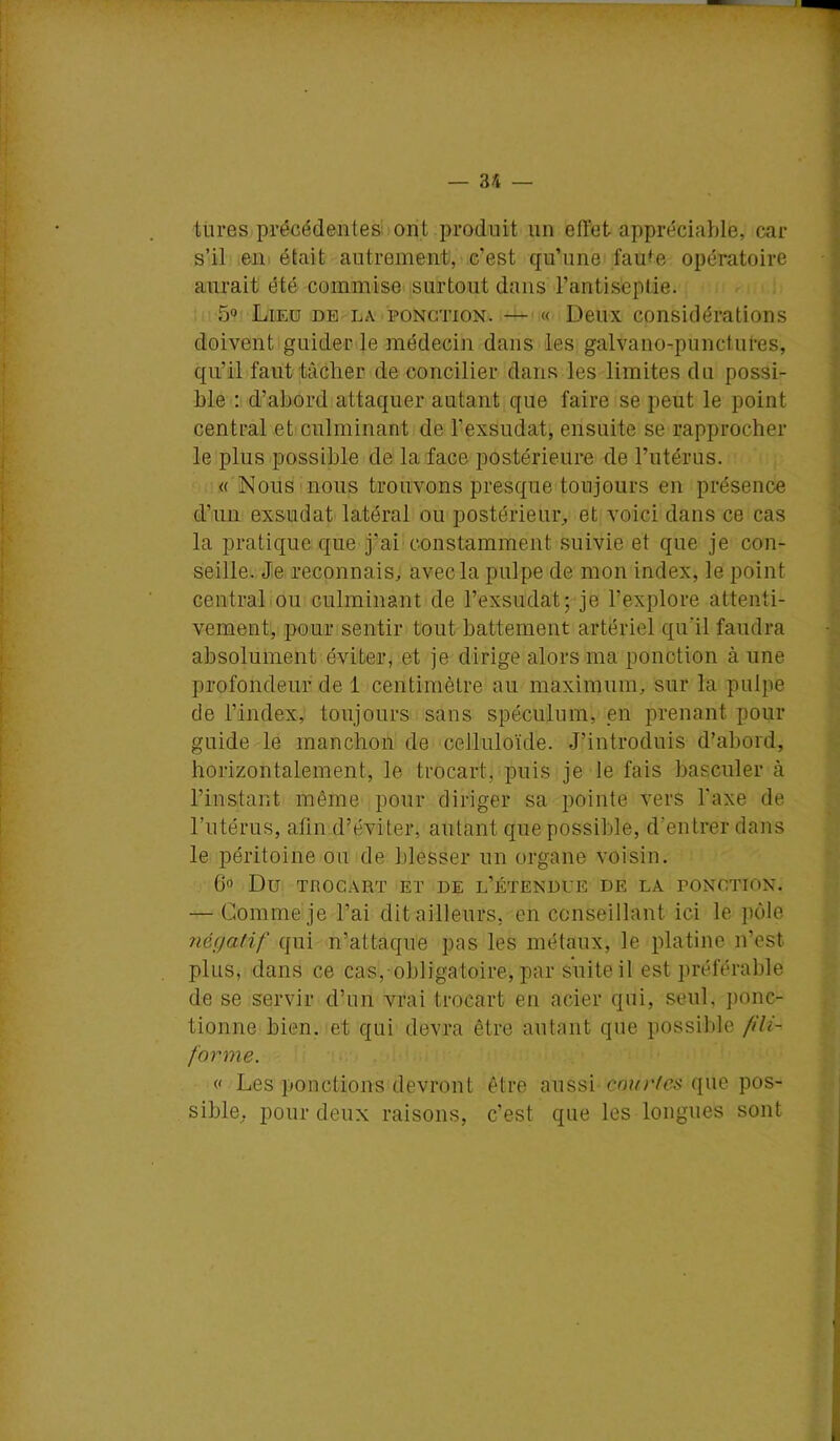 tures précédentes » ont produit un effet appréciable, car s’il eni était autrement, c’est qu’une fau^e opératoire aurait été commise, surtout dans l’antiseptie. 5» Lieu de la ponction.—« Deux considérations doivent guider le médecin dans les galvano-punctul'es, qu’il faut tâcher de concilier dans les limites du possi- ble ; d’abord attaquer autant que faire se peut le point central et culminant de l’exsudât, ensuite se rapprocher le plus possible de la face postérieure de l’utérus. « Nous nous trouvons presque toujours en présence d’un exsudât latéral ou postérieur^, et voici dans ce cas la pratique que j’ai constamment suivie et que je con- seille. Je reconnais, avec la pulpe de mon index, le point centralIou culminant de l’exsudât; je l’explore attenti- vement, pour sentir tout battement artériel qu’il faudra absolument éviter, et je dirige alors ma ponction à une profondeur de 1 centimètre au maximum, sur la pulpe de l’index, toujours sans spéculum, pn prenant pour guide le manchon de celluloïde. J’introduis d’abord, horizontalement, le trocart, puis je le fais basculer à l’instant même pour diriger sa pointe vers Taxe de l’utérus, afin d’éviter, autant que possible, d’entrer dans le péritoine ou de blesser un organe voisin. 00 Du TROCART ET DE l’ÉTENUUE DE LA PONCTION. — Gomme je l’ai dit ailleurs, en conseillant ici le pôle négatif qui n’attaque pas les métaux, le platine n’est plus, dans ce cas, obligatoire, par suite il est préférable de se servir d’un vrai trocart en acier qui, seul, ])onc- tionne bien, et qui devra être autant que possible fili- forme. <f Les ponctions devront être aussi que pos- sible, pour deux raisons, c’est que les longues sont