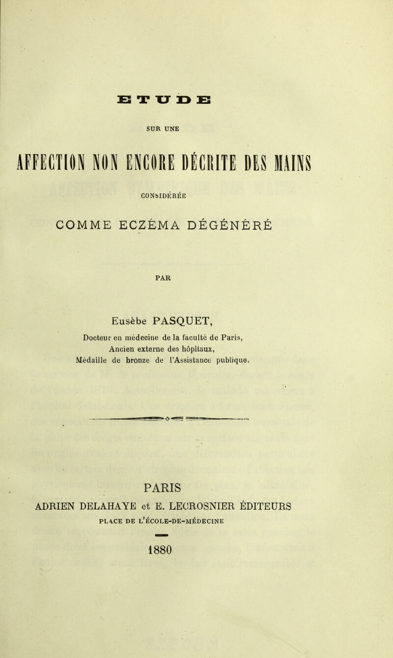 E T XJ r> E SUR UNE AFFECTION NOi ENCORE DÉCRITE DES MAINS GONblDÉRÉE COMME ECZÉMA DÉGÉNÉRÉ PAR Eusèbe PASQUET, Docteur en médecine de la faculté de Paris, Ancien externe des hôpitaux, Médaille de bronze de l'Assistance publique. PARIS ADRIEN DELAHAYE et E. LECROSNIER ÉDITEURS PL\CE DE l'école-de-médecine 1880