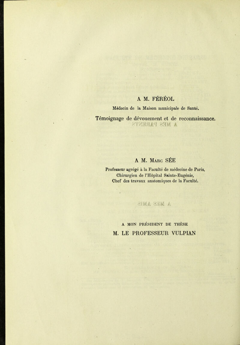 Médecin de la Maison municipale de Santé. Témoignage de dévouement et de reconnaissance. A M. Marc SEE Professeur agTégé à la Faculté de médecine de Paris, Chirurgien de l'Hôpital Sainte-Eugénie, Chef des travaux anatomiques de la Faculté. A MON PRÉSroENT DE THÈSE M. LE PROFESSEUR VULPIAN