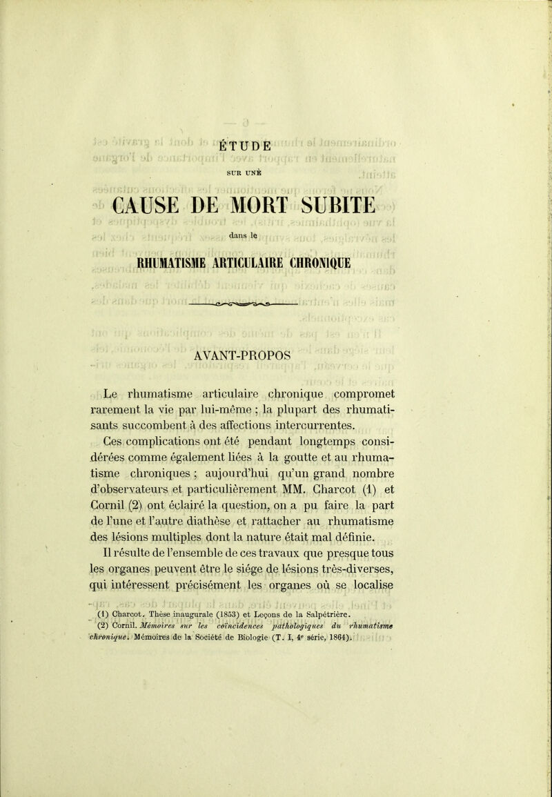 ÉTUDE SUK UNE ' CAUSE DE MORT SUBITE dans le RHUMATISME ARTICULAIRE CHRONIQUE AVANT-PROPOS Le rhumatisme articulaire chronique compromet rarement la vie par lui-même ; la plupart des rhumati- sants succombent à des affections intercurrentes. Ces complications ont été pendant longtemps consi- dérées comme également liées à la goutte et au rhuma- tisme chroniques ; aujourd'hui qu'un grand nombre d'observateurs et particulièrement MM. Gharcot (1) et Gornil (2) ont éclairé la question, on a pu faire la part de l'une et l'autre diathèse et rattacher au rhumatisme des lésions multiples dont la nature était mal définie. Il résulte de l'ensemble de ces travaux que presque tous les organes peuvent être le siège de lésions très-diverses, qui intéressent précisément les organes où se localise (1) Gharcot. Thèse inaugurale (1853) et Leçons de la Salpétrière. (2) Cornil. Mémoires sur les coïncidences iiatliologiques du rlmmatisme