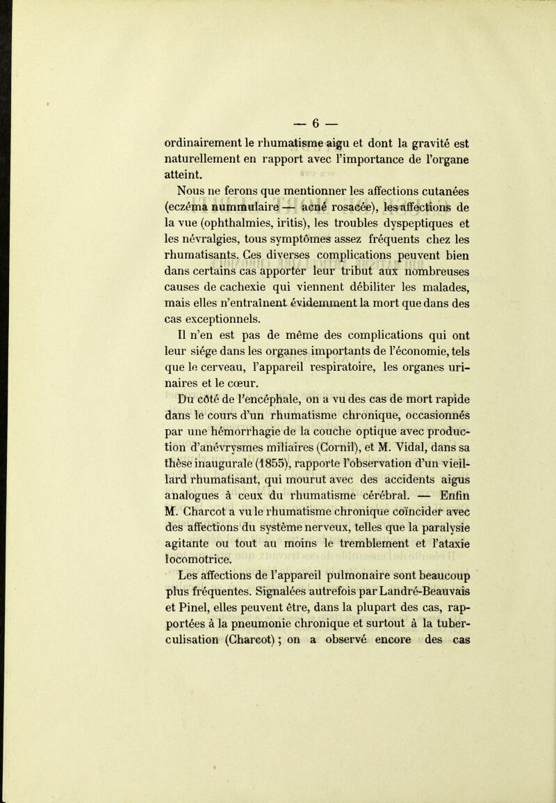 — 6 — ordinairement le rhumatisme aigu et dont la gravité est naturellement en rapport avec l'importance de l'organe atteint. Nous ne ferons que mentionner les affections cutanées (eczéma nummulaire— acné rosacée), les affections de la vue (ophthalmies, iritis), les troubles dyspeptiques et les névralgies, tous symptômes assez fréquents chez les rhumatisants. Ces diverses complications peuvent bien dans certains cas apporter leur tribut aux nombreuses causes de cachexie qui viennent débiliter les malades, mais elles n'entraînent évidemment la mort que dans des cas exceptionnels. Il n'en est pas de même des complications qui ont leur siège dans les organes importants de l'économie, tels que le cerveau, l'appareil respiratoire, les organes uri- naires et le cœur. Du côté de Tencéphale, on a vu des cas de mort rapide dans le cours d'un rhumatisme chronique, occasionnés par une hémorrhagie de la couche optique avec produc- tion d'anévrysmes miliaires (Gornil), et M. Vidal, dans sa thèse inaugurale (1855), rapporte l'observation d'un vieil- lard rhumatisant, qui mourut avec des accidents aigus analogues à ceux du rhumatisme cérébral. — Enfin M. Charcot a vu le rhumatisme chronique coïncider avec des affections du système nerveux, telles que la paralysie agitante ou tout au moins le tremblement et l'ataxie locomotrice. Les affections de l'appareil pulmonaire sont beaucoup plus fréquentes. Signalées autrefois par Landré-Beauvais et Pinel, elles peuvent être, dans la plupart des cas, rap- portées à la pneumonie chronique et surtout à la tuber- culisation (Charcot) ; on a observé encore des cas