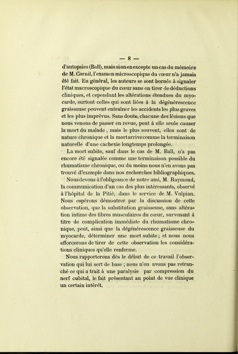 d'autopsies (Bail), mais si on en excepte un cas du mémoire de M. Gornil, l'examen microscopique du cœur n'a jamais été fait. En général, les auteurs se sont bornés à signaler l'état macroscopique du cœur sans en tirer de déductions cliniques, et cependant les altérations étendues du myo- carde, surtout celles qui sont liées à la dégénérescence graisseuse peuvent entraîner les accidents les plus graves et les plus imprévus. Sans doute, chacune des lésions que nous venons de passer en revue, peut à elle seule causer la mort du malade , mais le plus souvent, elles sont de nature chronique et la mort arrive comme la terminaison naturelle d'une cachexie longtemps prolongée. La mort subite, sauf dans le cas de M. Bail, n'a pas encore été signalée comme une terminaison possible du rhumatisme chronique, ou du moins nous n'en avons pas trouvé d'exemple dans nos recherches bibliographiques. Nous devons à l'obligeance de notre ami, M. Raymond, la communication d'un cas des plus intéressants, observé à l'hôpital de la Pitié, dans le service de M. Vulpian. Nous espérons démoQtrer par la discussion de cette observation, que la substitution graisseuse, sans altéra- tion intime des fibres musculaires du cœur, survenant à titre de complication immédiate du rhumatisme chro- nique, peut, ainsi que la dégénérescence graisseuse du myocarde, déterminer une mort subite ; et nous nous efforcerons de tirer de cette observation les considéra- tions cliniques qu'elle renferme. Nous rapporterons dès le début de ce travail l'obser- vation qui lui sert de base ; nous n'en avons pas retran- ché ce qui a trait à une paralysie par compression du nerf cubital, le fait présentant au point de vue clinique un certain intérêt.