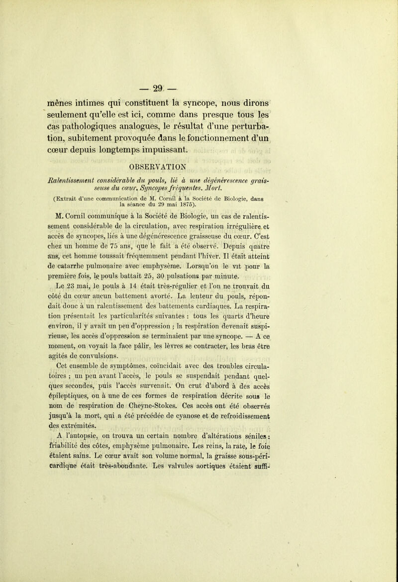 mènes intimes qui constituent la syncope, nous dirons seulement qu'elle est ici, comme dans presque tous les Cas pathologiques analogues, le résultat d'une perturba- tion, subitement provoquée dans le fonctionnement d'un cœur depuis longtemps impuissant. OBSERVATION Ralentissement considérable du pouls, lié à une dérjénérescence grais- seuse du cœur. Syncopes fréquen tes. Mort. (Extrait d'une communication de M. Cornil à la Société de Biologie, dans la séance du 29 mai 1875). M. Cornil communique à la Société de Biologie, un cas de ralentis- sement considérable de la circulation, avec respiration irrégulière et accès de syncopes, liés à une dégénérescence gTaisseuse du cœur. C'est chez un homme de 75 ans, que le fait a été observé. Depuis quatre ans, cet homme toussait fréquemment pendant l'hiver. Il était atteint de catarrhe pulmonaire avec emphysème. Lorsqu'on le vit pour la première fois, 1q pouls battait 25, 30 pulsations par minute. Le 23 mai, le pouls à 14 était très-régulier et l'on ne trouvait du côté du cœur aucun battement avorté. La lenteur du pouls, répon- dait donc à un ralentissement des battements cardiaques. La respira- tion présentait les particularités suivantes : tous les quarts d'heure environ, il y avait un peu d'oppression ; la respiration devenait suspi- rieuse, les accès d'oppression se terminaient par une syncope. — A ce moment, on voyait la face pâlir, les lèvres se contracter, les bras être agités de convulsions. Cet ensemble de symptômes, coïncidait avec des troubles circula- toires ; un peu avant l'accès, le pouls se suspendait pendant quel- ques secondes, puis l'accès survenait. On crut d'abord à des accès épileptiques, ou à une de ces formes de respiration décrite sous le nom de respiration de Cheyne-Stokes. Ces accès ont été observés jusqu'à la mort, qui a été précédée de cyanose et de refroidissement des extrémités. A l'autopsie, on trouva un certain nombre d'altérations séniles : friabilité des côtes, emphysème pulmonaire. Les reins, la rate, le foie étaient sains. Le cœur avait son volume normal, la graisse sous-péri- cardique était très-abondante. Les valvules aortiques étaient suffi-