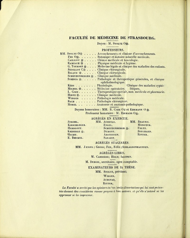 FACULTE DE MEDECINE DE STRASBOURG. Doyen : M, Stoltz 0^. PROFESSEURS. MM. Stoï.tz 0$ Accouchements et clinique d'accouchements. Fée Botanique et histoire naturelle médicale. Cailliot $s Chimie médicale et toxicologie. Rameaux î& Physique médicale et lifgiène. G. Touroes >^ . . . . Médecine légale et clinique des maladies des enfants. Sédillot .... Clinique chirurgicale. Rigaud $s Clinique chirurgicale. ScnùTZen berger . Clinique médicale. Stœber ^ Pathologie et thérapeutique générales, et clinique ophthalmologique. Kiiss Physiologie. Clinique des maladies syphi- Michel î$ë Médecine opératoire. litiques. L. Coze Thérapeutique spéciale, mat. médicale et pharmacie. Hirtz Clinique médicale. Wieger Pathologie médicale. Bach Pathologie chirurgicale. Morel ...... Anatomie et anatomiepathologique. Doyens honoraires : MM. R. Coze 0$ et Ehrmann 0$j. Professeur honoraire : M. Ehimann 0$*. AGRÉGÉS EN EXERCEE. MM. Audenas. MM. Beaunis. Engel. Monoyer. Schïitzenbergik Feltz. Du ai ont. Bouchard. Aronssoiin. Ritter. Sarazin. AGRÉGÉS STAGLVRES. MM. J^œssel; Gross; Fée, Félix ; Schlagdenhauffen. AGRÉGÉS LIBRES. M. Carrière; Held; Dagonet. M. Dubois, secrétaire, agent comptahle. EXAMINATEURS DE IA THÈSE. MM. Stoltz, président; Wieger, Aubenas, RlTTER, La Faculté a arrêté que les opinions émîtes damles dissertations qui lui sont présen- tées doivent être considérées comme propres à leurs auteurs, et qu'elle n'entend ni les approuver ni les impro.iver. Strohl. Kirschleger Herrgott. Kœberlé Hecht. E. Bœckel.