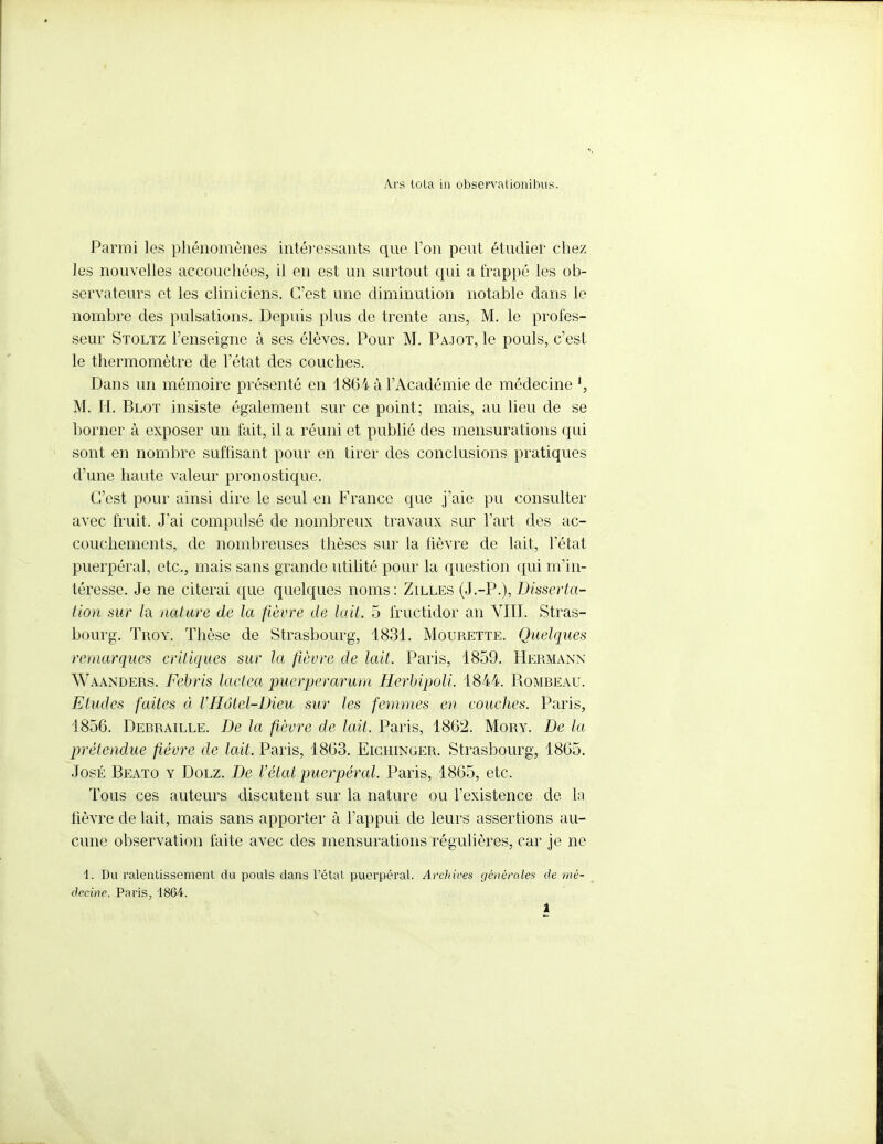 Ars tola in observationibus. Parmi les phénomènes intéressants que Ton peut étudier chez les nouvelles accouchées, il en est un surtout qui a frappé les ob- servateurs et les cliniciens. C'est une diminution notable dans le nombre des pulsations. Depuis plus de trente ans, M. le profes- seur Stoltz l'enseigne à ses élèves. Pour M. Pajot, le pouls, c'est le thermomètre de l'état des couches. Dans un mémoire présenté en 1864 à l'Académie de médecine M. H. Bloï insiste également sur ce point; mais, au lieu de se borner à exposer un fait, il a réuni et publié des mensurations qui sont en nombre suffisant pour en tirer des conclusions pratiques d'une haute valeur pronostique. C'est pour ainsi dire le seul en France que j'aie pu consulter avec fruit. J'ai compulsé de nombreux travaux sur l'art des ac- couchements, de nombreuses thèses sur la fièvre de lait, l'état puerpéral, etc., mais sans grande utilité pour la question qui m'in- téresse. Je ne citerai que quelques noms : Zilles (J.-P.), Disserta- tion sur h nature de la fièvre de lait. 5 fructidor an VIII. Stras- bourg. Trov. Thèse de Strasbourg, 1831. Mourette. Quelques remarques critiques sur la fièvre de lait. Paris, 1859. Hermann Waanders. Febris lactea puerperarum Herbipoli. 1844. Romreau. Etudes faites à VHôlcl-Dieu sur les femmes en couches. Paris, 1856. Derraille. De la fièvre de lait. Paris, 1862. Mory. De la prétendue fièvre de lait. Paris, 1863. Eichinger. Strasbourg, 1865. José Beato y Dolz. De Vétat puerpéral. Paris, 1865, etc. Tous ces auteurs discutent sur la nature ou l'existence de la fièvre de lait, mais sans apporter à l'appui de leurs assertions au- cune observation faite avec des mensurations régulières, car je ne 1. Du ralentissement du pouls dans l'étal puerpéral. ArcJiives générales de mé- decine. Paris, 18&4.