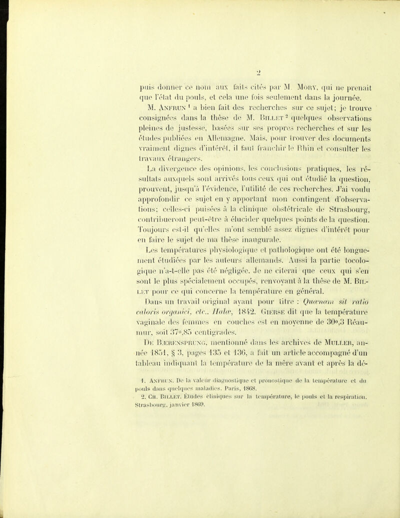 puis donner ce nom aux faits cités par M. Mory, qui ne prenait que l'état du pouls, et cela une fois seulement dans la journée. M. Anfrun 1 a bien fait des recherches sur ce sujet; je trouve consignées dans la thèse de M. Billet 2 quelques observations pleines de justesse, basées sur ses propres recherches et sur les études publiées en Allemagne. Mais, pour irouver des documents vraiment digues d'intérêt, il faut franchir le Rhin et consulter les travaux étrangers. La divergence des opinions, les conclusions pratiques, les ré- sultats auxquels sont arrivés tous ceux qui ont étudié la question, prouvent, jusqu'à l'évidence, l'utilité de ces recherches. J'ai voulu approfondir ce sujet en y apportant mon contingent d'observa- tions: celles-ci puisées à la clinique obstétricale de Strasbourg, Contribueront peut-être à élucider quelques points de la question. Toujours est-il qu'elles m'ont semblé assez dignes d'intérêt pour en faire le sujet de ma thèse inaugurale. Les températures physiologique et pathologique ont été longue- ment étudiées par les auteurs allemands. Aussi la partie tocolo- gique na-t-elle pas été négligée. Je ne citerai que ceux qui s'en sont le plus spécialement occupés, renvoyant à la thèse de M. Bil- let pour ce qui concerne la température en général. Dans un travail original ayant pour titre : Quwnam stt ratio calons brganici, etc.. Halœ, 1842. Gierse dit que la température vaginale des femmes en couches est en moyenne de 30,3 Réau- mur, soit37o,85 centigrades. De BvEREnsprung, mentionné dans les archives de Muller, an- née 1851, § 3, pages 135 et 136, a fait un article accompagné d'un tableau indiquant la température de la mère avant et après la dé- •1. Anfrun. De la valeur diagnostique et pronostique de la température et du pouls dans quelques maladies. Paris, -1868. '2. Ch. Billet; Etudes cliniques sur la température, le pouls et la respiration. Strasbourg, janvier 1869.