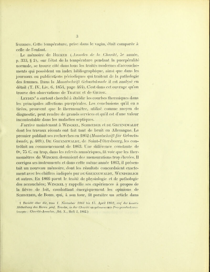 • 1 livrance. Cette température, prise dans le vagin, était comparée à celle de l'entant. Le mémoire de Hecker {Annales de lu Charité, 5e année, p. 333, § 2), sur l'état de la température pendant la puerpéralité normale, se trouve cité dans tous les traités modernes d'accouche- ments qui possèdent un index bibliographique, ainsi que dans les journaux ou publications périodiques qui traitent de la pathologie des lémmes. Dans la MonaUchrift Geburtskunde il est analysé en détail (T. IV, Liv. 6, 1854, page 404). C'est dans cet ouvrage qu'on trouve des observations $e Traube et de Gierse. Leyden' a surtout cherché à établir les courbes thermiques dans les principales affections puerpérales. Les conclusions qu'il en a tirées, prouvent que le thermomètre, utilisé comme moyen de diagnostic, peut rendre de grands services et qu'il est d'une valeur incontestable dans les maladies septiques. J'arrive maintenant à Winckel, Schrœder et de Gruenewaldt dont les travaux récents ont fait tant de bruit en Allemagne. Le premier publiait ses recherches en 1862 (Monatsclirift fur Geburts- kunde, p. 409.). De Gruenewaldt, de Saint-Pétersbourg', les con- trôlait au commencement de 1863. Une différence constante de (K 75 G. en trop, dans les relevés numériques, lit voir que les ther- momètres de Winckel donnaient des mensurations trop élevées. Il corrigea ses instruments et dans cette môme année 1863, il présen- tait un nouveau mémoire, dont les résultats concordaient exacte- ment avec les chiffres indiqués par de Gruenewaldt, Wunderlich et autres. En 1866 parut le traité de physiologie et de pathologie des accouchées; Winckel y rappelle ses expériences à propos de la fièvre de lait, combattant énergiquement les opinions de Schrœder, de Bonn, qui, à son tour, ht paraître un article dans 1 Bericht ùber die, vom 1. November 1861 bis 15. April 1802, auf.cler ïnnern Abtheilung des Herm prof. Traube, in dér Charité vorgekommtne» P><crperalerkron- kungeu : Charité-Aaualen. /'Bd. X., lleft 2, 18G2.)