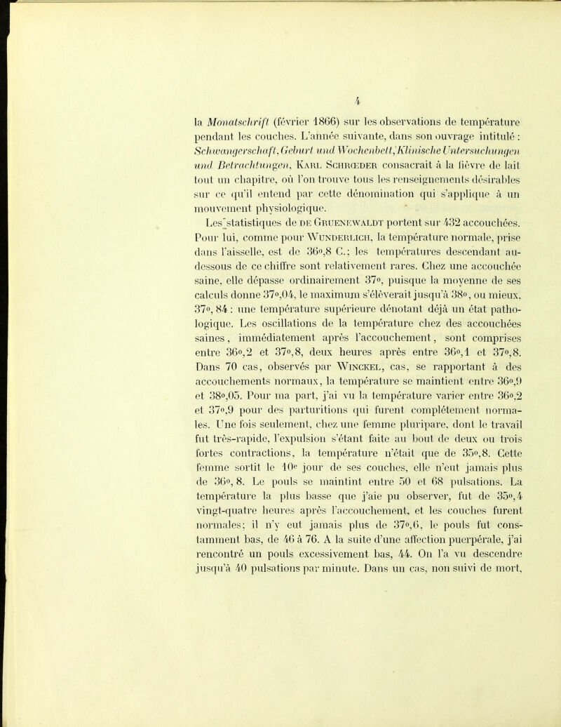 la Mondtschrift (février 1866) sur les observations de température pendant les couches. L'année suivante, dans son ouvrage intitulé : Schwangerschaft, Geburt und Wochenbett,Klinische Untersiichungen und Betrachtungen, Karl Schrœder consacrait à la fièvre de lait tout un chapitre, où l'on trouve tous les renseignements désirables sur ce qu'il entend par cette dénomination qui s'applique à un mouvement physiologique. LesVtatistiques de de Gruenewaldt portent sur 432 accouchées. Pour lui, comme pour Wunderlich, la température normale, prise dans Faisselle, est de 36°,8 G.; les températures descendant au- dessous de ce chiffre sont relativement rares. Chez une accouchée saine, elle dépasse ordinairement 37°, puisque la moyenne de ses calculs donne 37°,04, le maximum s'élèverait jusqu'à 38», ou mieux, 37°, 84 : une température supérieure dénotant déjà un état patho- logique. Les oscillations de la température chez des accouchées saines, immédiatement après l'accouchement, sont comprises entre 36°, 2 et 37°, 8, deux heures après entre 36°, 1 et 37<>,8. Dans 70 cas, observés par Winckel, cas, se rapportant à des accouchements normaux, la température se maintient entre 36°,9 et 38°,05. Pour ma part, j'ai vu la température varier entre 36°,2 et 37°,9 pour des parturitions qui furent complètement norma- les. Une fois seulement, chez une femme pluripare, dont le travail fut très-rapide, l'expulsion s'étant faite au bout de deux ou trois fortes contractions, la température n'était que de 35°,8. Cette femme sortit le 40e jour de ses couches, elle n'eut jamais plus de 36°, 8. Le pouls se maintint entre 50 et 68 pulsations. La température la plus basse que j'aie pu observer, fut de 35°, 4 vingt-quatre heures après l'accouchement, et les couches furent normales; il n'y eut jamais plus de 37°,6, le pouls fut cons- tamment bas, de 46 à 76. A la suite d'une affection puerpérale, j'ai rencontré un pouls excessivement bas, 44. On l'a vu descendre jusqu'à 40 pulsations par minute. Dans un cas, non suivi de mort.