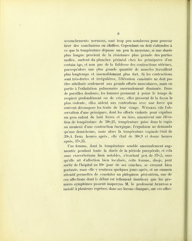accouchements normaux, sont trop peu nombreux pour pouvoir tirer des conclusions en chiffres. Cependant on doit s'attendre à ce que la température dépasse un peu la moyenne, si une durée plus longue provient de la résistance plus grande des parties molles, surtout du plancher périnéal chez les primipares d'an certain Age, et non pas de la faiblesse des contractions utérines, parcequ'alors une plus grande quantité de muscles travaillent plus longtemps et insensiblemant plus fort. Si les contractions sont très-fortes et irrégulières, l'élévation constatée ne doit pas être attribuée seulement aux grands efforts musculaires, mais en partie à l'exhalation pulmonaire anormalement diminuée. Dans de pareilles douleurs, les femmes prennent à peine le temps de respirer profondément ou de crier, elles pressent de la façon la plus violente, elles aident aux contrations avec une force qui souvent décompose les traits de leur visage. Winckel cite l'ob- servation d'une primipare, dont les efforts violents pour expulser un gros enfant de huit livres et un tiers, amenèrent une éléva- tion de température de 38°,25, température prise dans le vagin au moment d'une contraction énergique; l'expulsion ne demanda qu'une demi-heure, mais alors la température vaginale était de 39«,4. Deux heures après, elle était de 38°,9 et douze heures après, 37o,35. Une femme, dont la température semble anormalement aug- mentée pendant toute la durée de la période puerpérale, et cela sans exacerbations bien notables, s'écartant peu de 37°,5, sans qu'elle ait d'affection bien localisée, cette femme, dis-je, peut sortir de l'hôpital au 10e jour de ses couches, se croyant bien portante, mais elle y rentrera quelques jours après, et un examen attentif permettra de constater un phlegmon péri-utérin, une de ces affections dont le début est tellement insidieux que les pre- miers symptômes passent inaperçus. M. le professeur Aubenas a insisté à plusieurs reprises, dans ses leçons cliniques, sur ces affec-