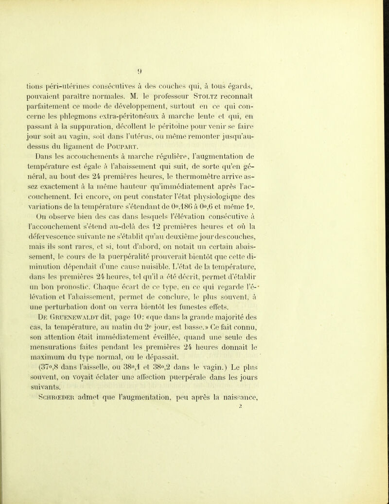 lions péri-utérines consécutives à des couches qui, à tous égards, pouvaient paraître normales. M. le professeur Stoltz reconnaît parfaitement ce mode de développement, surtout en ce qui con- cerne les phlegmons extra-péritonéaux à marche lente et qui, en passant à la suppuration, décollent le péritoine pour venir se faire jour soit au vagin, soit dans l'utérus, ou même remonter jusqu'au- dessus du ligament de Poupart. Dans les accouchements à marche régulière, l'augmentation de température est égale à l'abaissement qui suit, de sorte qu'en gé- néral, au bout des 24 premières heures, le thermomètre arrive as- sez exactement à la même hauteur qu'immédiatement après l'ac- couchement. Ici encore, on peut constater l'état physiologique des variations de la température s étendant de 0,186 à 0°,6 et même l1-». On observe bien des cas dans lesquels l'élévation consécutive à l'accouchement s'étend au-delà des 12 premières heures et où la défervescence suivante ne s'établit qu'au deuxième jour des couches, mais ils sont rares, et. si, tout d'abord, on notait un certain abais- sement, le cours de la puerpéralité prouverait bientôt que cette di- minution dépendait d'une cause nuisible. L'état de la température, dans les premières 24 heures, tel qu'il a été décrit, permet d'établir un bon pronostic. Chaque écart de ce type, en ce qui regarde l'é-' lévation et l'abaissement, permet de conclure, le plus souvent, à une perturbation dont on verra bientôt les funestes effets. De Gruenewaldt dit, page 10: «que dans la grande majorité des cas, la température, au matin du 2e jour, est basse.» Ce fait connu, son attention était immédiatement éveillée, quand une seule des mensurations faites pendant les premières 24 heures donnait le maximum du type normal, ou le dépassait. (37o,8 dans l'aisselle, ou 38<>,1 et 38«,2 dans le vagin.) Le plus souvent, on voyait éclater une affection puerpérale dans les jours suivants. Schrœder admet que l'augmentation, peu après la naissance, 2