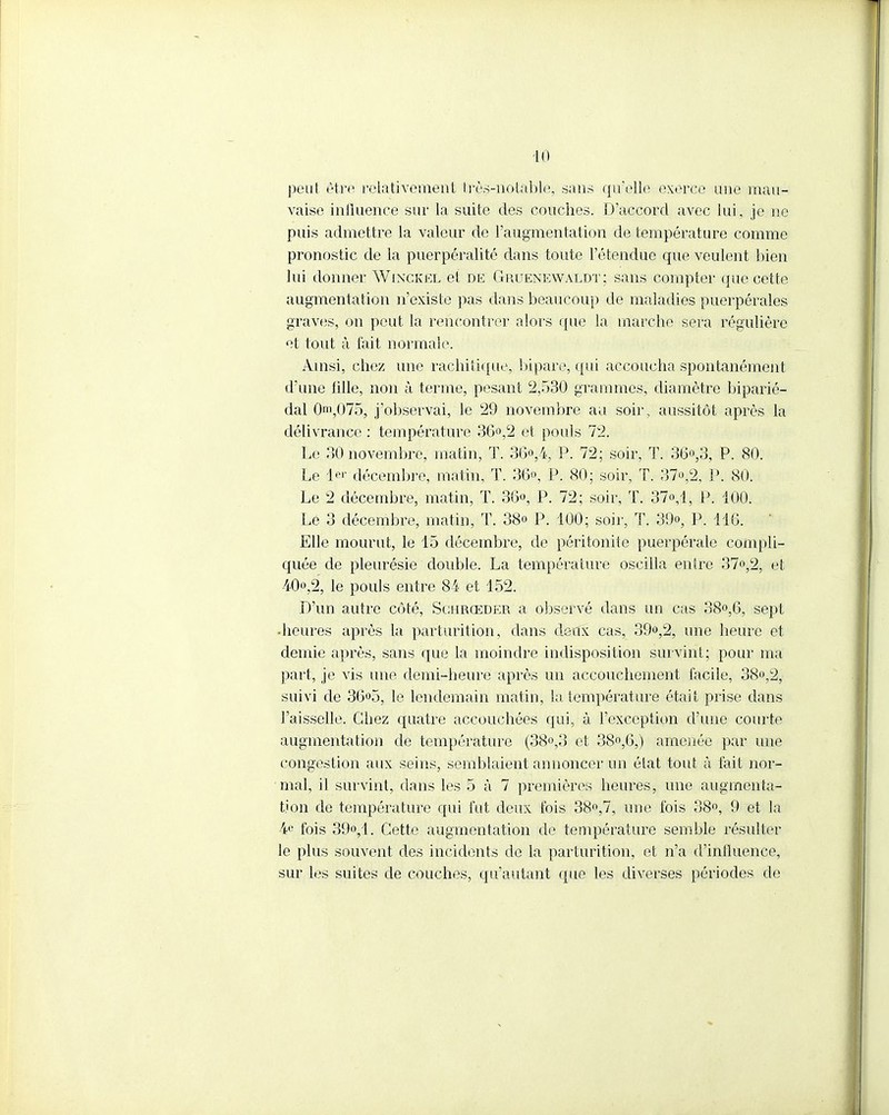 peut être relativement très-notable, sans qu'elle exerce une mau- vaise influence sur la suite des couches. D'accord avec lui, je ne puis admettre la valeur de l'augmentation de température comme pronostic de la puerpéralité dans toute l'étendue que veulent bien lui donner Winckël et de Gruenewaldt; sans compter que cette augmentation n'existe pas dans beaucoup de maladies puerpérales graves, on peut la rencontrer alors que la marche sera régulière et tout à fait normale. Ainsi, chez une rachitique, bipare, qui accoucha spontanément d'une tille, non à terme, pesant 2,530 grammes, diamètre biparié- dal On',075, j'observai, le 29 novembre au soir, aussitôt après la délivrance : température 36°,2 et pouls 72. Le 30 novembre, matin, T. 36<>,4 P. 72; soir, T. 36°,3, P. 80. Le 1er décembre, matin, T. 36», P. 80; soir, T. 37o,2, P. 80. Le 2 décembre, matin, T. 36«, P. 72; soir, T. 37o,l, P. 100. Le 3 décembre, matin, T. 38o P. 100; soir, T. 3(>, P. 116. Elle mourut, le 15 décembre, de péritonite puerpérale compli- quée de pleurésie double. La température oscilla entre 37o,2, et 40o,2, le pouls entre 84 et 152. D'un autre côté, Sghrœder a observé dans un cas 38o,6, sept ■heures après la parturition, dans deux cas, 39<>,2, une heure et demie après, sans que la moindre indisposition survint; pour ma part, je vis une demi-heure après un accouchement facile, 38°,2, suivi de 36«5, le lendemain matin, ia température était prise dans l'aisselle. Chez quatre accouchées qui, à l'exception d'une courte augmentation de température (38°,3 et 38°,6,) amenée par une congestion aux seins, semblaient annoncer un état tout à fait nor- mal, il survint, dans les 5 à 7 premières heures, une augmenta- tion de température qui fut deux fois 38°,7, une fois 38°, 9 et la 4e fois 39o,l. Cette augmentation de température semble résulter le plus souvent des incidents de la parturition, et n'a d'influence, sur les suites de couches, qu'autant que les diverses périodes de