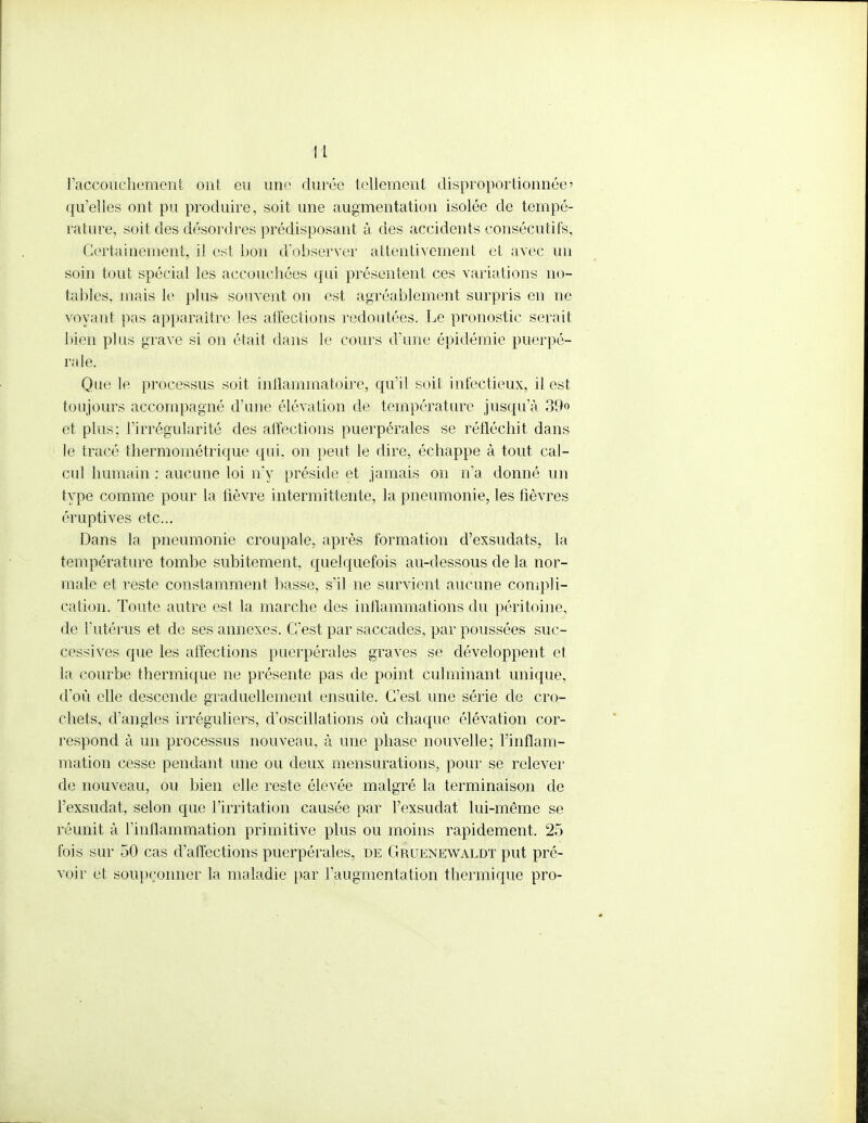 ! L l'accouchement ont eu une durée tellement disproportionnée' qu'elles ont pu produire, soit une augmentation isolée de tempé- rature, soit des désordres prédisposant à des accidents consécutifs, Certainement, il est bon d'observer attentivement et avec un soin tout spécial les accouchées qui présentent ces variations no- tables, mais le plus- souvent on est agréablement surpris en ne voyant pas apparaître les affections redoutées. Le pronostic serait bièn plus grave si on était dans le cours d'une épidémie puerpé- rale. Que le processus soit inflammatoire, qu'il soit infectieux, il est toujours accompagné d'une élévation de température jusqu'à 39° et plus; l'irrégularité des affections puerpérales se réfléchit dans le tracé thermométrique qui. on peut le dire, échappe à tout cal- cul humain : aucune loi n'y préside et jamais on n'a donné un type comme pour la fièvre intermittente, la pneumonie, les fièvres éruptives etc.. Dans la pneumonie croupale, après formation d'exsudats, la température tombe subitement, quelquefois au-dessous de la nor- male et reste constamment basse, s'il ne survient aucune compli- cation. Toute autre est la marche des inflammations du péritoine, de l'utérus et de ses annexes. C'est par saccades, par poussées suc- cessives que les affections puerpérales graves se développent et la courbe thermique ne présente pas de point culminant unique, d'où elle descende graduellement ensuite. C'est une série de cro- chets, d'angles irréguliers, d'oscillations où chaque élévation cor- respond à un processus nouveau, à nue phase nouvelle; l'inflam- mation cesse pendant une ou deux mensurations, pour se relever de nouveau, ou bien elle reste élevée malgré la terminaison de l'exsudat, selon que l'irritation causée par l'exsudat lui-même se réunit à l'inflammation primitive plus ou moins rapidement. 25 fois sur 50 cas d'affections puerpérales, de Gruenewaldt put pré- voir et soupçonner la maladie par l'augmentation thermique pro-