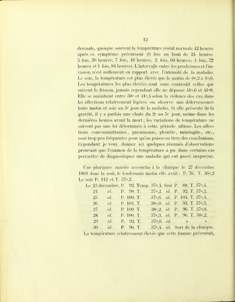 dromale, quoique souvent la température restât normale 42 heures après ce symptôme précurseur (6 fois au bout de 24 heures 5 fois, 30 heures; 7 fois, 48 heures; 2 fois, 60 heures; 4 fois, 72 heures et 1 fois, 84 heures). L'intervalle entre les prodromes et l'in- vasion n'est nullement en rapport avec l'intensité de la maladie. Le soir, la température est plus élevée que le matin de 0o,2 à 1°,6. Les températures les plus élevées sont sans contredit celles qui suivent le frisson, jamais cependant elle ne dépasse 41°,6 et 44 °8. Elle se maintient entre 38° et 41°,4 selon la violence des cas; dans les affections relativement légères on observe une défervescence lente matin et soir au 3e jour de la maladie. Si elle présente de la gravité, il y a parfois une chute du 2e au 5e jour, même dans les dernières heures avant la mort ; les variations de température ne suivent pas une loi déterminée à cette période ultime. Les affec- tions concommittantes , pneumonie, pleurite, méningite , etc., sont trop peu fréquentes pour qu'on puisse en tirer des conclusions. Cependant je veux donner ici quelques résumés d'observations prouvant que l'examen de la température a pu dans certains cas permettre de diagnostiquer une maladie qui eut passé inaperçue. Une pluriparc mariée accoucha à la clinique le 27 décembre 1868 dans la nuit, le lendemain matin elle avait : P. 76. T. 36»,2 Le soir P. 112 et T. 37o,2. Le 23 décembre, P. 92. Temp. 37°A Soir P. 88. T. 37»,4. 24 id. P. 98. T. 37o,2. id. P. 92. T. 37o,2. 25 id. P. 100. T. 37o,6. id. P. 104. T. 37o,4. 26 id. P. 104, T. 38o,0. id. P. 93. T. 37o,3. 27 id. P. 100. T. 38o,2. id. P. 96. T. 37o,8. 28 id. P. 100. T. 37o,3. id. P. 96. T. 38o,2. 29 id. P. 92. T. 37o,0. id. » » 30 id. P. 96. ï. 37o,4. id. Sort de la clinique La température relativement élevée que cette femme présentait,