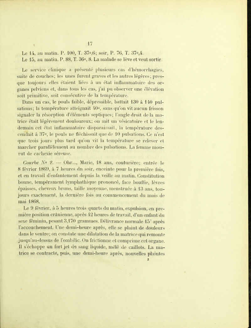 Le 14, au matin. P. 100, T. 37°,6; soir, P. 76, T. 37o,4. Le 15, au matin. P. 88, T. 36°, 8. La malade se lève et veut sortir. Le service clinique a présenté plusieurs cas d'hémorrhagies, suite de couches; les unes furent graves et les autres légères ; pres- que toujours elles étaient liées à un état inflammatoire des or- ganes pelviens et, dans tous les cas, j'ai pu observer une élévation soit primitive, soit consécutive de la température. Dans un cas, le pouls faible, dépressible, battait 130 à 140 pul- sations; la température atteignait 40°, sans qu'on vit aucun frisson signaler la résorption d'éléments septiques; l'angle droit delà ma- trice était légèrement douloureux; on mit un vésicatoire et le len- demain cet état inflammatoire disparaissait, la température des- cendait à 37°, le pouls ne fléchissait que de 10 pulsations. Ce n'est que trois jours plus tard qu'on vit la température se relever et marcher parallèlement au nombre des pulsations. La femme mou- rut de cachexie séreuse. Courbe iY° 2. — Ohr..., Marie, 18 ans, couturière; entrée le 8 février 1869, à 7 heures dn soir, enceinte pour la première fois, et en travail d'enfantement depuis la veille au matin. Constitution bonne, tempérament lymphathique prononcé, face bouffie, lèvres épaisses, cheveux bruns, taille moyenne, menstruée cà 13 ans, tou- jours exactement, la dernière fois au commencement du mois de mai 1868. Le 9 février, à 5 heures trois quarts du matin, expulsion, en pre- mière position crânienne, après 42 heures de travail, d'un enfant du sexe féminin, pesant 3,170 grammes. Délivrance normale 15' après Faccouchement. Une demi-heure après, elle se plaint de douleurs dans le ventre; on constate une dilatation de la matrice qui remonte jusqu'au-dessus de l'ombilic. On frictionne et comprime cet organe. Il s'échappe un fort jet de sang liquide, mêlé de caillots. La ma- trice se contracte, puis, une demi-heure après, nouvelles plaintes 3