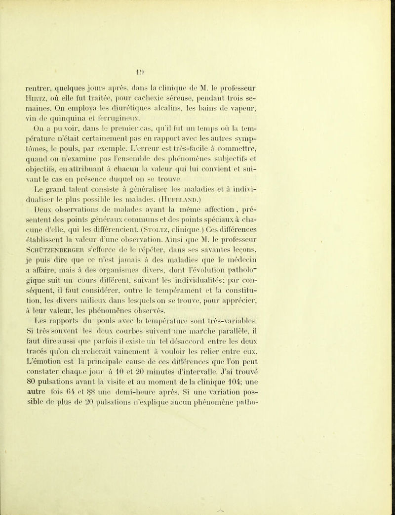 rentrer, quelques jours après, dans la clinique de M. le professeur Hirtz, où elle fut traitée, pour cachexie séreuse, pendant trois se- maines. On employa les diurétiques alcalins, les bains de vapeur, vin de quinquina et ferrugineux. On a pu voir, dans le premier cas, qu'il fut un temps où la tem- pérature n'était certainement pas en rapport avec les autres symp- tômes, le pouls, par exemple. L'erreur est très-facile à commettre, quand on n'examine pas l'ensemble des phénomènes subjectifs et objectifs, en attribuant à chacun la valeur qui lui convient et sui- vant le cas en présence duquel on se trouve. Le grand talent consiste à généraliser les maladies et à indivi- dualiser le plus possible les malades. (Hufeland.) Deux observations de malades ayant la même affection , pré- sentent des points généraux communs et des points spéciaux à cha- cune d'elle, qui les différencient. (Stoltz, clinique.) Ces différences établissent la valeur d'une observation. Ainsi que M. le professeur Schûtzenberger s'efforce de le répéter, dans ses savantes leçons, je puis dire que ce n'est jamais à des maladies que le médecin a affaire, mais à des organismes divers, dont l'évolution pathblo gique suit un cours différent, suivant les individualités; par con- séquent, il faut considérer, outre le tempérament et la constitu- tion, les divers milieux dans lesquels on se trouve, pour apprécier, à leur valeur, les phénomènes observés. Les rapports du poids avec la température sont très-variables. Si très souvent les deux courbes suivent une marc-lie parallèle, il faut dire aussi que parfois il existe un tel désaccord entre les deux tracés qu'on chercherait vainement à vouloir les relier entre eux. L'émotion est la principale cause de ces différences que l'on peut constater chaque jour à 10 et 20 minutes d'intervalle. J'ai trouvé 80 pulsations avant la visite et au moment de la clinique 104: une autre fois 64 et $8 une demi-heure après. Si une variation pos- sible de plus de 20 pulsations n'explique aucun phénomène pafho-